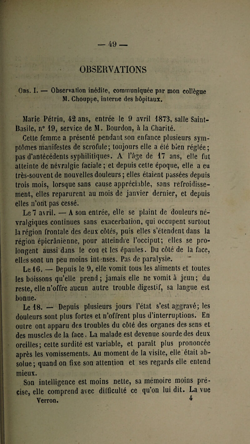 OBSERVATIONS Obs. I. — Observation inédite, communiquée par mon collègue M. Chouppe, interne des hôpitaux. Marie Pétrin, 42 ans, entrée le 9 avril 1873, salle Saint- Basile, n° 19, service de M. Bourdon, à la Charité. Cette femme a présenté pendant son enfance plusieurs sym¬ ptômes manifestes de scrofule; toujours elle a élé bien réglée; pas d’antécédents syphilitiques. A l’âge de 17 ans, elle fut atteinte de névralgie faciale ; et depuis cette époque, elle a eu très-souvent de nouvelles douleurs; elles étaient passées depuis trois mois, lorsque sans cause appréciable, sans refroidisse¬ ment, elles reparurent au mois de janvier dernier, et depuis elles n’on't pas cessé. Le 7 avril. — A son entrée, elle se plaint de douleurs né¬ vralgiques continues sans exacerbation, qui occupent surtout la région frontale des deux côtés, puis elles s’étendent dans la région épicranienne, pour atteindre l’occiput; elles se pro¬ longent aussi dans le cou et les épaules. Du côté de la face, elles sont un peu moins intenses. Pas de paralysie. Le 16. —- Depuis le 9, elle vomit tous les aliments et toutes les boissons quelle prend ; jamais elle ne vomit à jeun; du reste, elle n’offre aucun autre trouble digestif, sa langue est bonne. Le 18. — Depuis plusieurs jours l’état s’est aggravé; les douleurs sont plus fortes et n’offrent plus d’interruptions. En outre ont apparu des troubles du côté des organes des sens et des muscles de la face. La malade est devenue sourde des deux oreilles; cette surdité est variable, et paraît plus prononcée après les vomissements. Au moment de la visite, elle était ab¬ solue; quand on fixe son attention et ses regards elle entend mieux. Son intelligence est moins nette, sa mémoire moins pré¬ cise, elle comprend avec difficulté ce qu’on lui dit. La vue Verron. ^