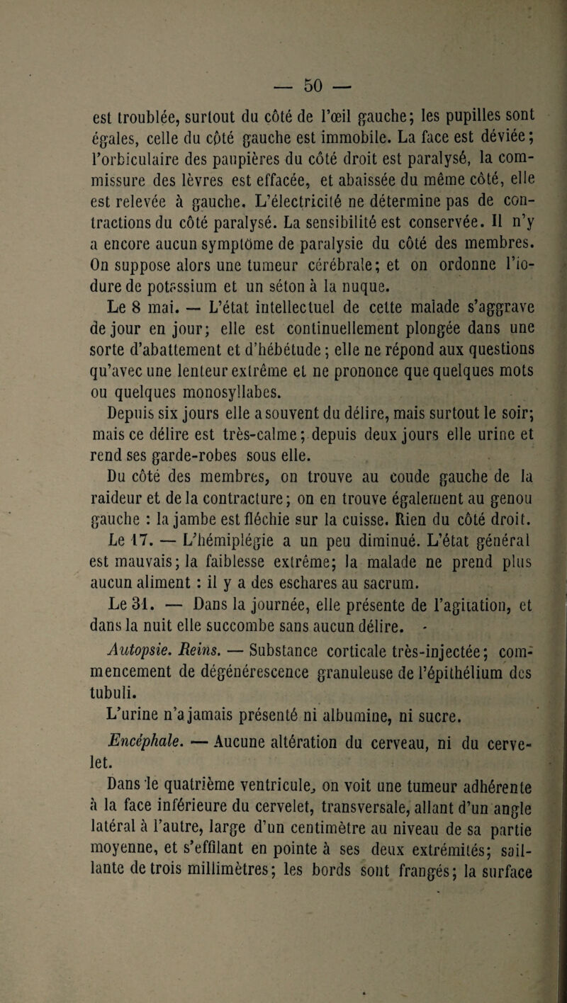 est troublée, surtout du côté de l’œil gauche; les pupilles sont égales, celle du côté gauche est immobile. La face est déviée ; l’orbiculaire des paupières du côté droit est paralysé, la com¬ missure des lèvres est effacée, et abaissée du même côté, elle est relevée à gauche. L’électricité ne détermine pas de con¬ tractions du côté paralysé. La sensibilité est conservée. Il n’y a encore aucun symptôme de paralysie du côté des membres. On suppose alors une tumeur cérébrale; et on ordonne l’io- durede potassium et un séton à la nuque. Le 8 mai. — L’état intellectuel de cette malade s’aggrave de jour en jour; elle est continuellement plongée dans une sorte d’abattement et d’hébétude ; elle ne répond aux questions qu’avec une lenteur extrême et ne prononce que quelques mots ou quelques monosyllabes. Depuis six jours elle a souvent du délire, mais surtout le soir; mais ce délire est très-calme; depuis deux jours elle urine et rend ses garde-robes sous elle. Du côté des membres, on trouve au coude gauche de la raideur et delà contracture; on en trouve également au genou gauche : la jambe est fléchie sur la cuisse. Rien du côté droit. Le 17. — L’hémiplégie a un peu diminué. L’état général est mauvais; la faiblesse extrême; la malade ne prend plus aucun aliment : il y a des eschares au sacrum. Le 31. — Dans la journée, elle présente de l’agitation, et dans la nuit elle succombe sans aucun délire. - Autopsie. Reins. — Substance corticale très-injectée; com¬ mencement de dégénérescence granuleuse de l’épithélium des tubuli. L’urine n’a jamais présenté ni albumine, ni sucre. Encéphale. — Aucune altération du cerveau, ni du cerve¬ let. Dans le quatrième ventricule, on voit une tumeur adhérente à la face inférieure du cervelet, transversale, allant d’un angle latéral à l’autre, large d’un centimètre au niveau de sa partie moyenne, et s’effilant en pointe à ses deux extrémités; sail¬ lante de trois millimètres; les bords sont frangés; la surface