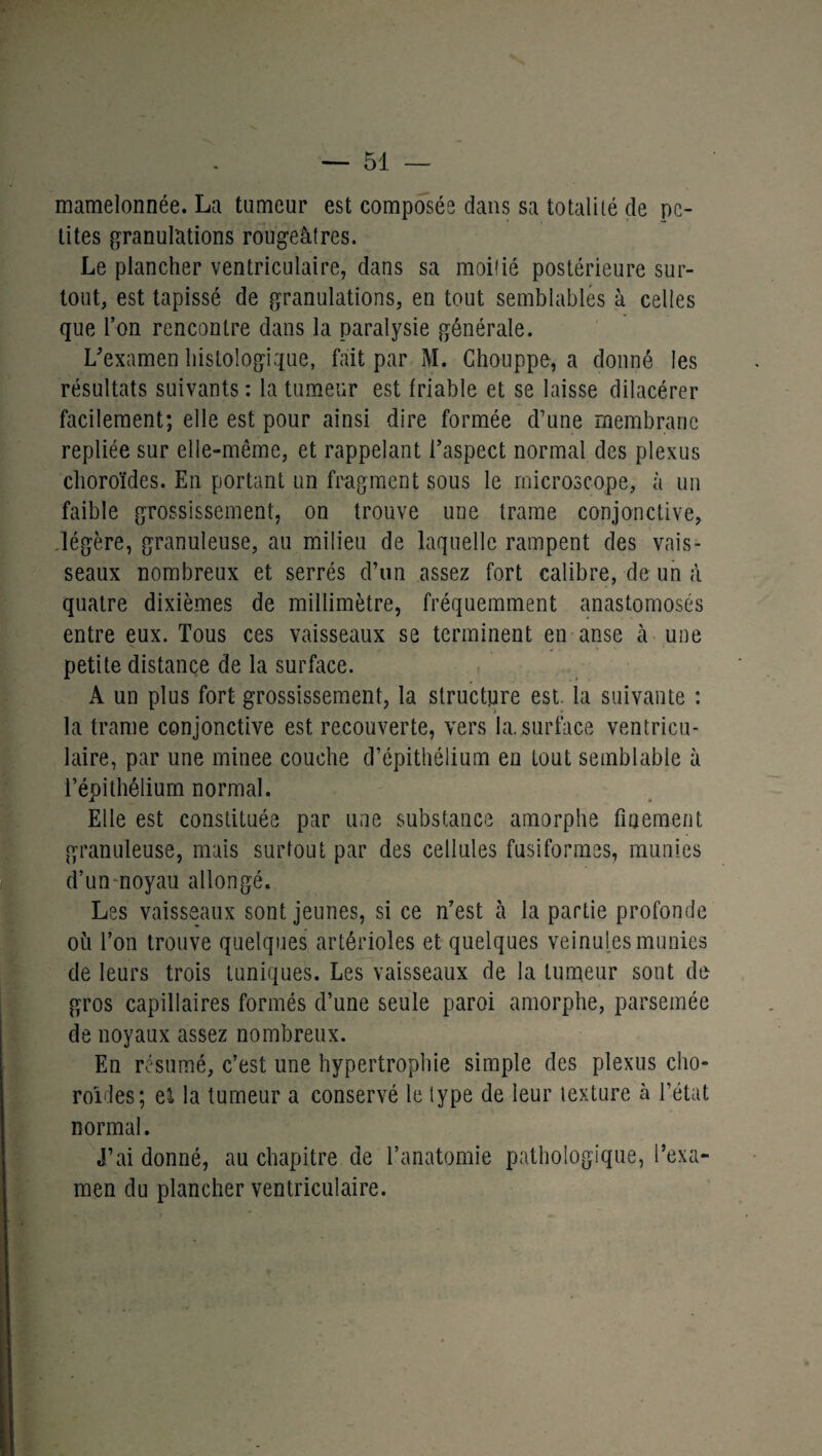 mamelonnée. La tumeur est composée dans sa totalité de pe¬ tites granulations rougeâtres. Le plancher ventriculaire, dans sa moitié postérieure sur¬ tout, est tapissé de granulations, en tout semblables à celles que l’on rencontre dans la paralysie générale. L'examen histologique, fait par M. Chouppe, a donné les résultats suivants : la tumeur est friable et se laisse dilacérer facilement; elle est pour ainsi dire formée d'une membrane repliée sur elle-même, et rappelant l’aspect normal des plexus choroïdes. En portant un fragment sous le microscope, à un faible grossissement, on trouve une trame conjonctive, légère, granuleuse, au milieu de laquelle rampent des vais¬ seaux nombreux et serrés d’un assez fort calibre, de un à quatre dixièmes de millimètre, fréquemment anastomosés entre eux. Tous ces vaisseaux se terminent en anse à une petite distance de la surface. A un plus fort grossissement, la structure est. la suivante : la trame conjonctive est recouverte, vers la. surface ventricu¬ laire, par une rninee couche d’épithélium en tout semblable à l’épithélium normal. Elle est constituée par une substance amorphe finement granuleuse, mais surtout par des cellules fusiformes, munies d’un noyau allongé. Les vaisseaux sont jeunes, si ce n’est à la partie profonde où l’on trouve quelques artérioles et quelques veinules munies de leurs trois tuniques. Les vaisseaux de la tumeur sont de gros capillaires formés d’une seule paroi amorphe, parsemée de noyaux assez nombreux. En résumé, c’est une hypertrophie simple des plexus cho¬ roïdes; el la tumeur a conservé le type de leur texture à l’état normal. J’ai donné, au chapitre de l’anatomie pathologique, l’exa¬ men du plancher ventriculaire.