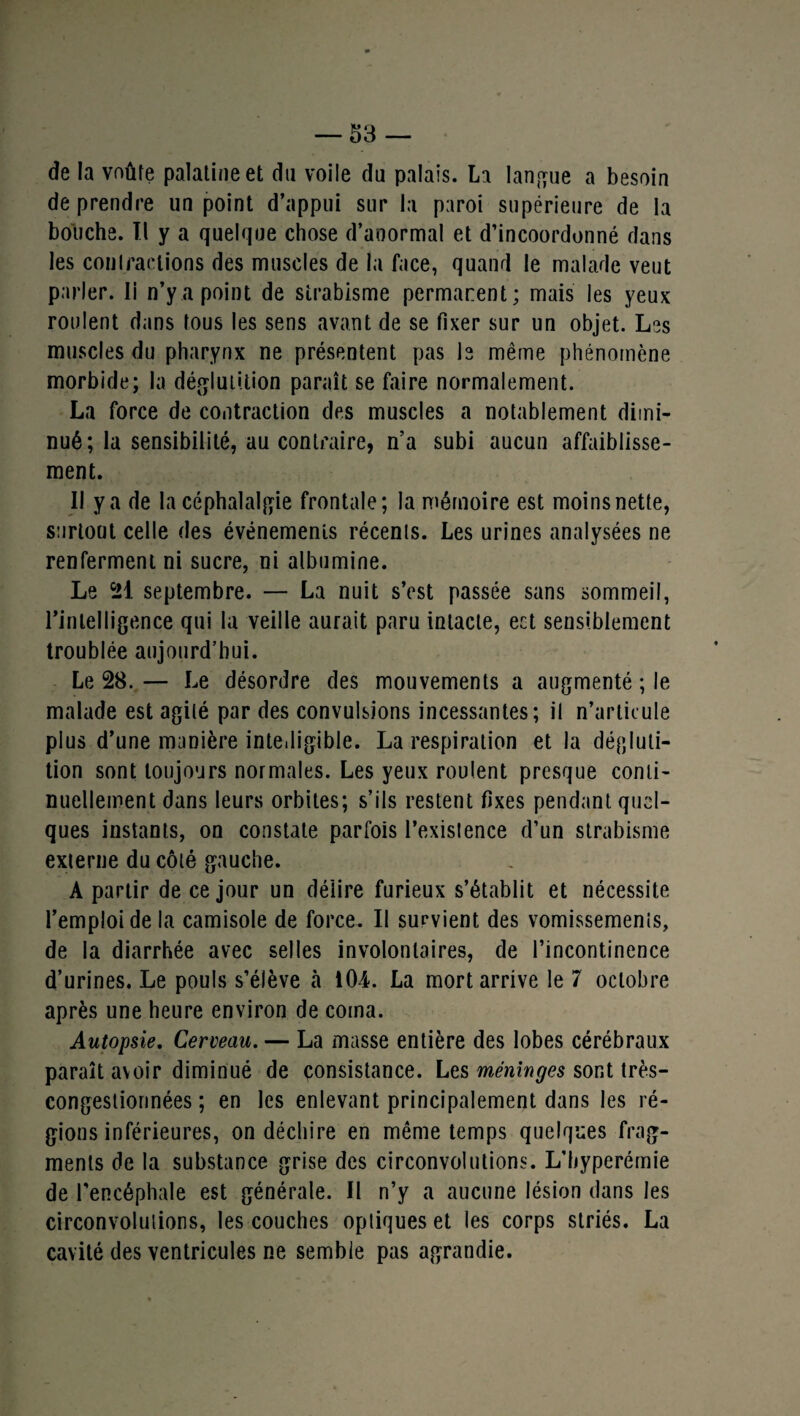 de la voûte palatine et du voile du palais. La langue a besoin de prendre un point d’appui sur la paroi supérieure de la bouche. Tl y a quelque chose d’anormal et d’incoordonné dans les contractions des muscles de la face, quand le malade veut parler. Ii n’y a point de strabisme permanent; mais les yeux roulent dans tous les sens avant de se fixer sur un objet. Les muscles du pharynx ne présentent pas le même phénomène morbide; la déglutition paraît se faire normalement. La force de contraction des muscles a notablement dimi¬ nué; la sensibilité, au contraire, n’a subi aucun affaiblisse¬ ment. Il y a de la céphalalgie frontale; la mémoire est moins nette, surtout celle des événements récents. Les urines analysées ne renferment ni sucre, ni albumine. Le 21 septembre. — La nuit s’est passée sans sommeil, rinlelligence qui la veille aurait paru intacte, eet sensiblement troublée aujourd’hui. Le 28. — Le désordre des mouvements a augmenté ; le malade est agité par des convulsions incessantes; il n’articule plus d’une manière intelligible. La respiration et la dégluti¬ tion sont toujours normales. Les yeux roulent presque conti¬ nuellement dans leurs orbites; s’ils restent fixes pendant quel¬ ques instants, on constate parfois l’existence d’un strabisme externe du côté gauche. A partir de ce jour un délire furieux s’établit et nécessite l’emploi de la camisole de force. Il survient des vomissements, de la diarrhée avec selles involontaires, de l’incontinence d’urines. Le pouls s’élève à 104. La mort arrive le 7 octobre après une heure environ de coma. Autopsie. Cerveau. — La masse entière des lobes cérébraux paraît avoir diminué de consistance. Les méninges sont très- congestiorinées ; en les enlevant principalement dans les ré¬ gions inférieures, on déchire en même temps quelques frag¬ ments de la substance grise des circonvolutions. L’hyperémie de l’encéphale est générale. Il n’y a aucune lésion dans les circonvolutions, les couches optiques et les corps striés. La cavité des ventricules ne semble pas agrandie.