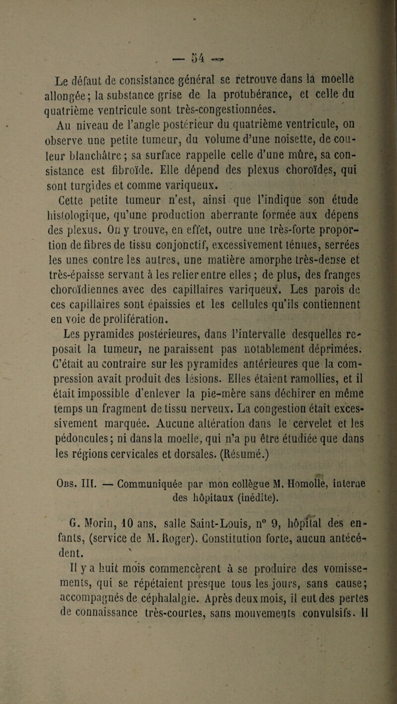Le défaut de consistance général se retrouve dans îa moelle allongée; la substance grise de la protubérance, et celle du quatrième ventricule sont très-congestionnées. Au niveau de l’angle postérieur du quatrième ventricule, on observe une petite tumeur, du volume d’une noisette, de cou¬ leur blanchâtre ; sa surface rappelle celle d’une mûre, sa con¬ sistance est fibroïde. Elle dépend des plexus choroïdes, qui sont turgides et comme variqueux. Cette petite tumeur n’est, ainsi que l’indique son étude histologique, qu’une production aberrante formée aux dépens des plexus. On y trouve, en effet, outre une très-forte propor¬ tion de fibres de tissu conjonctif, excessivement ténues, serrées les unes contre les autres, une matière amorphe très-dense et très-épaisse servant à les relier entre elles ; de plus, des franges choroïdiennes avec des capillaires variqueux. Les parois de ces capillaires sont épaissies et les cellules qu’ils contiennent en voie de prolifération. Les pyramides postérieures, dans l’intervalle desquelles re¬ posait la tumeur, ne paraissent pas notablement déprimées. C’était au contraire sur les pyramides antérieures que la com¬ pression avait produit des lésions. Elles étaient ramollies, et il était impossible d’enlever la pie-mère sans déchirer en meme temps un fragment de tissu nerveux. La congestion était exces¬ sivement marquée. Aucune altération dans le cervelet et les pédoncules; ni dans la moelle, qui n’a pu être étudiée que dans les régions cervicales et dorsales. (Résumé.) Obs. III. — Communiquée par mon collègue M. Homolle, interne des hôpitaux (inédite). G. Morin, 10 ans, salle Saint-Louis, n° 9, hôpital des en¬ fants, (service de M. Roger). Constitution forte, aucun antécé¬ dent. Il y a huit mois commencèrent à se produire des vomisse¬ ments, qui se répétaient presque tous les jours, sans cause; accompagnés de céphalalgie. Après deux mois, il eut des pertes de connaissance très-courtes, sans mouvements convulsifs. 11