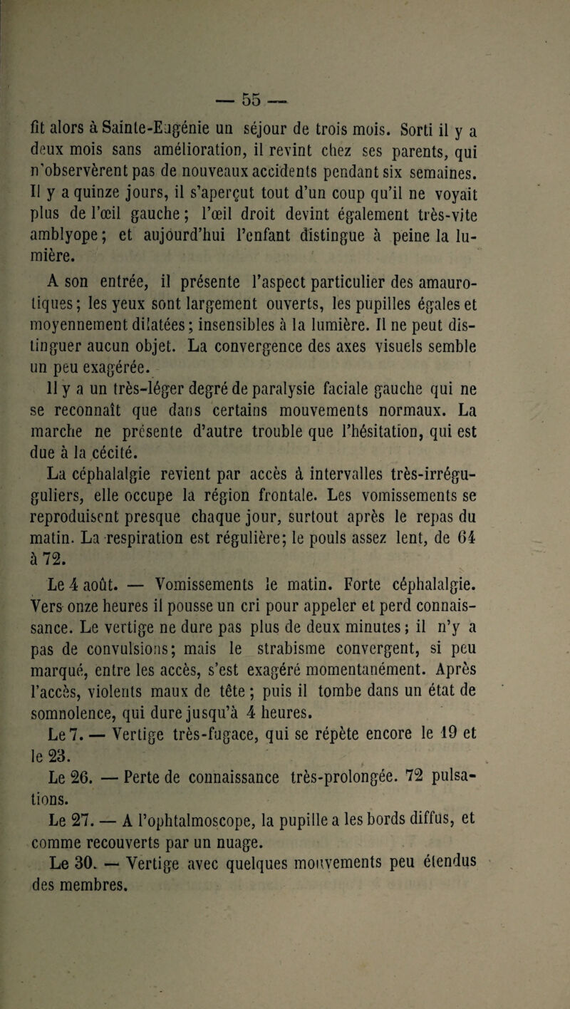 fit alors à Sainte-Eugénie un séjour de trois mois. Sorti il y a deux mois sans amélioration, il revint chez ses parents, qui n’observèrent pas de nouveaux accidents pendant six semaines. Il y a quinze jours, il s’aperçut tout d’un coup qu’il ne voyait plus de l’œil gauche ; l’œil droit devint également très-vite amblyope ; et aujourd’hui l’enfant distingue à peine la lu¬ mière. A son entrée, il présente l’aspect particulier des amauro¬ tiques; les yeux sont largement ouverts, les pupilles égales et moyennement dilatées; insensibles à la lumière. Il ne peut dis¬ tinguer aucun objet. La convergence des axes visuels semble un peu exagérée. 11 y a un très-léger degré de paralysie faciale gauche qui ne se reconnaît que dans certains mouvements normaux. La marche ne présente d’autre trouble que l’hésitation, qui est due à la cécité. La céphalalgie revient par accès à intervalles très-irrégu- guliers, elle occupe la région frontale. Les vomissements se reproduisent presque chaque jour, surtout après le repas du matin. La respiration est régulière; le pouls assez lent, de 64 à 72. Le 4 août. — Vomissements le matin. Forte céphalalgie. Vers onze heures il pousse un cri pour appeler et perd connais¬ sance. Le vertige ne dure pas plus de deux minutes ; il n’y a pas de convulsions; mais le strabisme convergent, si peu marqué, entre les accès, s’est exagéré momentanément. Après l’accès, violents maux de tête ; puis il tombe dans un état de somnolence, qui dure jusqu’à 4 heures. Le 7. — Vertige très-fugace, qui se répète encore le 19 et le 23. Le 26. — Perte de connaissance très-prolongée. 72 pulsa¬ tions. Le 27. — A l’ophtalmoscope, la pupille a les bords diffus, et comme recouverts par un nuage. Le 30. — Vertige avec quelques mouvements peu étendus des membres.