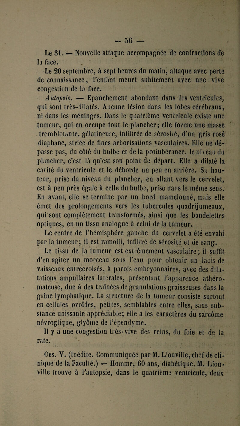 Le 31. — Nouvelle attaque accompagnée de contractions de la Lice. Le 20 septembre, à sept heures du matin, attaque avec perte de connaissance, l’enfant meurt subitement avec une vive congestion de la face. Autopsie. — Epanchement abondant dans les ventricules, qui sont très-dilalés. Aucune lésion dans les lobes cérébraux, ni dans les méninges. Dans le quatrième ventricule existe une tumeur, qui en occupe tout le plancher; elle forme une masse tremblotante, gélatineuse, infiltrée de sérosité, d’un gris rosé diaphane, striée de fines arborisations vasculaires. Elle ne dé¬ passe pas, du côté du bulbe et de la protubérance, le niveau du plancher, c’est Là qu’est son point de départ. Elle a dilaté la cavité du ventricule et le déborde un peu en arrière. Sa hau¬ teur, prise du niveau du plancher, en allant vers le cervelet, est à peu près égale à celle du bulbe, prise dans le même sens. En avant, elle se termine par un bord mamelonné, mais elle émet des prolongements vers les tubercules quadrijumeaux, qui sont complètement transformés, ainsi que les bandelettes optiques, en un tissu analogue cà celui delà tumeur. Le centre de l’hémisphère gauche du cervelet a été envahi par la tumeur; il est ramolli, infiltré de sérosité et de sang. Le tissu de la tumeur est extrêmement vasculaire; il suffit d’en agiter un morceau sous l’eau pour obtenir un lacis de vaisseaux entrecroisés, à parois embryonnaires, avec des dila¬ tations ampullaires latérales, présentant l’apparence athéro¬ mateuse, due à des traînées de granulations graisseuses dans la gaîne lymphatique. La structure de la tumeur consiste surtout en cellules ovoïdes, petites, semblables entre elles, sans sub¬ stance unissante appréciable; elle a les caractères du sarcome névroglique, glyôme de l’épendyme. II y a une congestion très-vive des reins, du foie et de la rate. Obs. Y. (Inédite. Communiquée par M. L'ouville, chef de cli¬ nique de la Faculté.) — Homme, 60 ans, diabétique. M. Liera- ville trouve à Eautopsle, dans le quatrième ventricule, deux