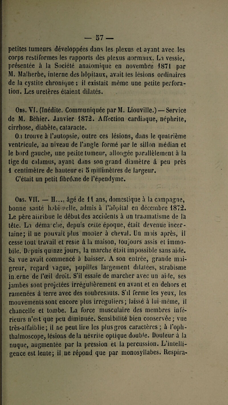 petites tumeurs développées dans les plexus et ayant avec les corps rebtiformes les rapports des plexus normaux. La vessie, présentée à la Société anatomique en novembre )871 par M. Malherbe, inlerne des hôpitaux, avait les lésions ordinaires de la cystite chronique ; il existait même une petite perfora¬ tion. Les uretères étaient dilatés. Obs. Vf. (Inédite. Communiquée parM. Liouville.) — Service de M. Béhier. Janvier 1872. Affection cardiaque, néphrite, cirrhose, diabète, cataracte. O.i trouve à l’autopsie, outre ces lésions, dans le quatrième ventricule, au niveau de l’angle formé par le sillon médian et le bord gauche, une petite tumeur, allongée parallèlement à la tige du calamus, ayant dans son grand diamètre à peu près 1 centimètre de hauteur ei 5 millimètres de largeur. C’était un petit fibrôme de Fépendyme. Obs. VIL — H..., âgé de il ans, domestique à la campagne, bonne santé habituelle, admis à l’hôpital en décembre 1872. Le père attribue le début des accidents à un traumatisme de la tête. La démarche, depuis cette époque, était devenue incer¬ taine; il ne pouvait plus monter à cheval. Un mois après, il cesse tout travail et reste à lu maison, toujours assis et immo¬ bile. Depuis quinze jours, la marche était impossible sans aide. Sa vue avait commencé à baisser. A son entrée, grande mai¬ greur, regard vague, pupilles largement dilatées, strabisme in.erne de l’œil droit. S’il essaie de marcher avec un aide, ses jambes sont projetées irrégulièrement en avant et en dehors et ramenées à terre avec des soubresauts. S’il ferme les yeux, les mouvements sont encore plus irréguliers; laissé à lui-même, il chancelle et tombe. La force musculaire des membres infé¬ rieurs n’est que peu diminuée. Sensibilité bien conservée; vue très-alfaiblie; il ne peut lire les plus gros caractères ; à l’opli- thalmoscope, lésions de la névrite optique double. Douleur à la nuque, augmentée par la pression et la percussion. L’intelli¬ gence est lente; il ne répond que par monosyllabes. Respira-