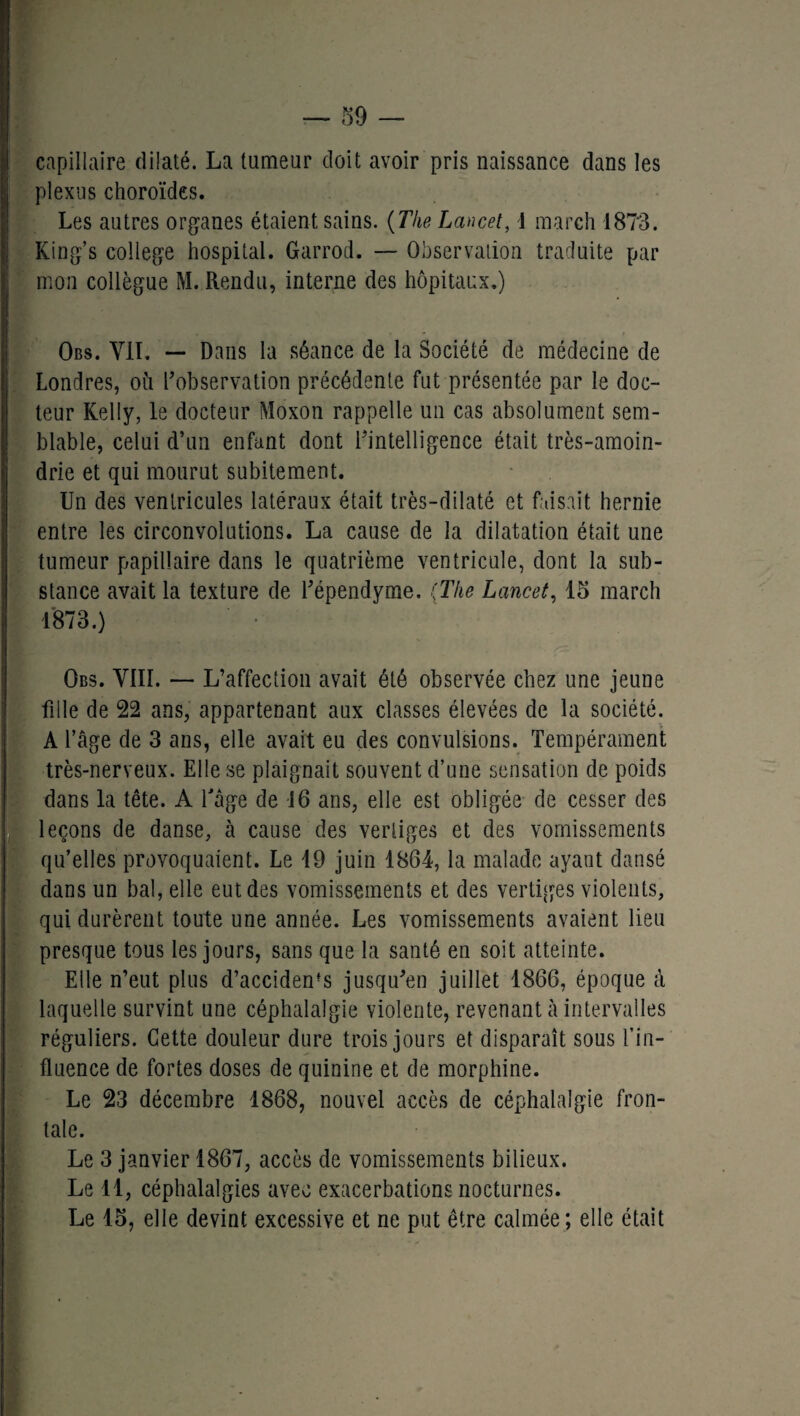 capillaire dilaté. La tumeur doit avoir pris naissance dans les plexus choroïdes. Les autres organes étaient sains. (The Lancet, 1 mardi 1873. King’s college hospital. Garrod. — Observation traduite par mon collègue M. Rendu, interne des hôpitaux.) Obs. VIT. — Dans la séance de la Société de médecine de Londres, où l'observation précédente fut présentée par le doc¬ teur Kelly, le docteur Moxon rappelle un cas absolument sem¬ blable, celui d’un enfant dont inintelligence était très-amoin- drie et qui mourut subitement. Un des ventricules latéraux était très-dilaté et faisait hernie entre les circonvolutions. La cause de la dilatation était une tumeur papillaire dans le quatrième ventricule, dont la sub¬ stance avait la texture de l'épendyme. {The Lancet, 15 mardi 1873.) Obs. VIII. — L’affection avait été observée chez une jeune fille de 22 ans, appartenant aux classes élevées de la société. A l’âge de 3 ans, elle avait eu des convulsions. Tempérament très-nerveux. Elle se plaignait souvent d’une sensation de poids dans la tête. A l'âge de 16 ans, elle est obligée de cesser des leçons de danse, à cause des vertiges et des vomissements qu’elles provoquaient. Le 19 juin 1864, la malade ayant dansé dans un bal, elle eut des vomissements et des vertiges violents, qui durèrent toute une année. Les vomissements avaient lieu presque tous les jours, sans que la santé en soit atteinte. Elle n’eut plus d’acciden's jusqu'en juillet 1866, époque à laquelle survint une céphalalgie violente, revenant à intervalles réguliers. Cette douleur dure trois jours et disparaît sous fin- fluence de fortes doses de quinine et de morphine. Le 23 décembre 1868, nouvel accès de céphalalgie fron¬ tale. Le 3 janvier 1867, accès de vomissements bilieux. Le 11, céphalalgies avec exacerbations nocturnes. Le 15, elle devint excessive et ne put être calmée; elle était