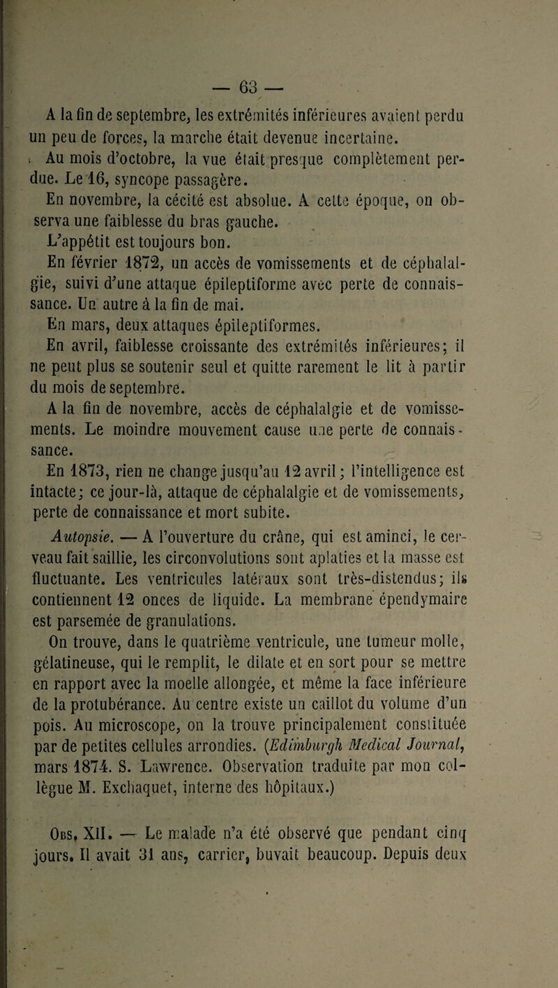 A la fin de septembre; les extrémités inférieures avaient perdu un peu de forces, la marche était devenue incertaine. ; Au mois d’octobre, la vue était presque complètement per¬ due. Le 16, syncope passagère. En novembre, la cécité est absolue. A cette époque, on ob¬ serva une faiblesse du bras gauche. L'appétit est toujours bon. En février 1872, un accès de vomissements et de céphalal¬ gie, suivi d'une attaque épileptiforme avec perte de connais¬ sance. Un autre à la fin de mai. En mars, deux attaques épileptiformes. En avril, faiblesse croissante des extrémités inférieures; il ne peut plus se soutenir seul et quitte rarement le lit à partir du mois de septembre. A la fin de novembre, accès de céphalalgie et de vomisse¬ ments. Le moindre mouvement cause une perte de connais - sance. En 1873, rien ne change jusqu’au 12 avril; l’intelligence est intacte; ce jour-là, attaque de céphalalgie et de vomissements, perte de connaissance et mort subite. Autopsie. — A l’ouverture du crâne, qui est aminci, le cer¬ veau fait saillie, les circonvolutions sont aplaties et la masse est fluctuante. Les ventricules latéraux sont très-distendus; ils contiennent 12 onces de liquide. La membrane épendymaire est parsemée de granulations. On trouve, dans le quatrième ventricule, une tumeur molle, gélatineuse, qui le remplit, le dilate et en sort pour se mettre en rapport avec la moelle allongée, et même la face inférieure de la protubérance. Au centre existe un caillot du volume d’un pois. Au microscope, on la trouve principalement constituée par de petites cellules arrondies. (.Edimburgh Medical Journal, mars 1874. S. Lawrence. Observation traduite par mon col¬ lègue M. Exchaquet, interne des hôpitaux.) Obs, XII. — Le malade n’a été observé que pendant cinq jours. Il avait 31 ans, carrier, buvait beaucoup. Depuis deux