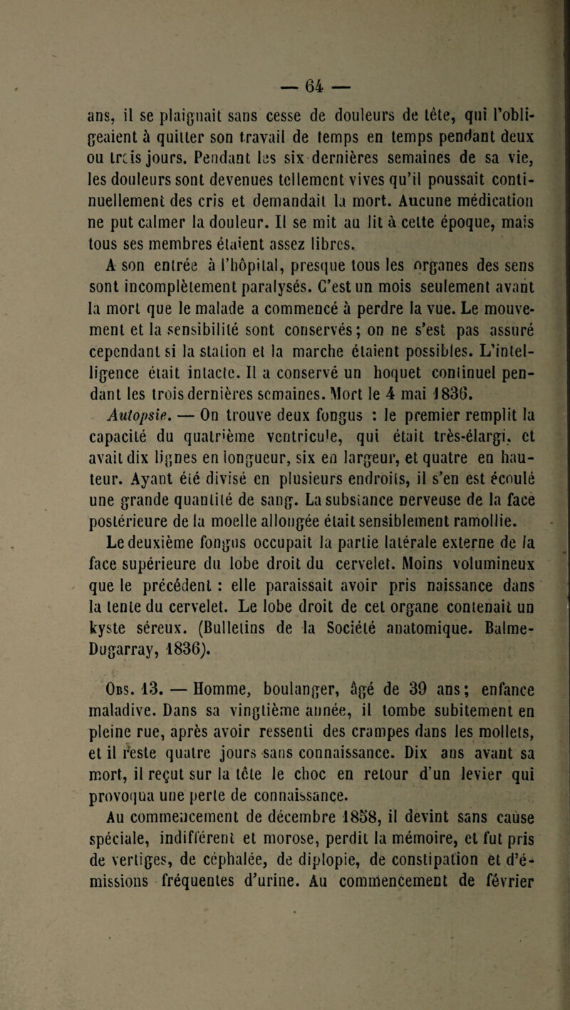 ans, il se plaignait sans cesse de douleurs de tète, qui l’obli¬ geaient à quitter son travail de temps en temps pendant deux ou trcis jours. Pendant les six dernières semaines de sa vie, les douleurs sont devenues tellement vives qu’il poussait conti¬ nuellement des cris et demandait la mort. Aucune médication ne put calmer la douleur. Il se mit au lit à celte époque, mais tous ses membres étaient assez libres. A son entrée à l’hôpital, presque tous les organes des sens sont incomplètement paralysés. C’est un mois seulement avant la mort que le malade a commencé à perdre la vue. Le mouve¬ ment et la sensibilité sont conservés; on ne s’est pas assuré cependant si la station et la marche étaient possibles. L’intel¬ ligence était intacte. Il a conservé un hoquet coniinuel pen¬ dant les trois dernières semaines. Mort le 4 mai 1836. Autopsie. — On trouve deux fongus : le premier remplit la capacité du quatrième ventricule, qui était très-élargi, et avait dix lignes en 'longueur, six en largeur, et quatre en hau¬ teur. Ayant éié divisé en plusieurs endroits, il s’en est écoulé une grande quantité de sang. Lasubsîance nerveuse de la face postérieure de la moelle allongée était sensiblement ramollie. Le deuxième fongus occupait la partie latérale externe de la face supérieure du lobe droit du cervelet. Moins volumineux que le précédent : elle paraissait avoir pris naissance dans la tente du cervelet. Le lobe droit de cet organe contenait un kyste séreux. (Bulletins de la Société anatomique. Balme- Dugarray, 1836). Obs. 13. — Homme, boulanger, âgé de 39 ans; enfance maladive. Dans sa vingtième année, il tombe subitement en pleine rue, après avoir ressenti des crampes dans les mollets, et il reste quatre jours sans connaissance. Dix ans avant sa mort, il reçut sur la tète le choc en retour d’un levier qui provoqua une perte de connaissance. Au commencement de décembre 1858, il devint sans cause spéciale, indifférent et morose, perdit la mémoire, et fut pris de vertiges, de céphalée, de diplopie, de constipation et d’é¬ missions fréquentes d’urine. Au commencement de février