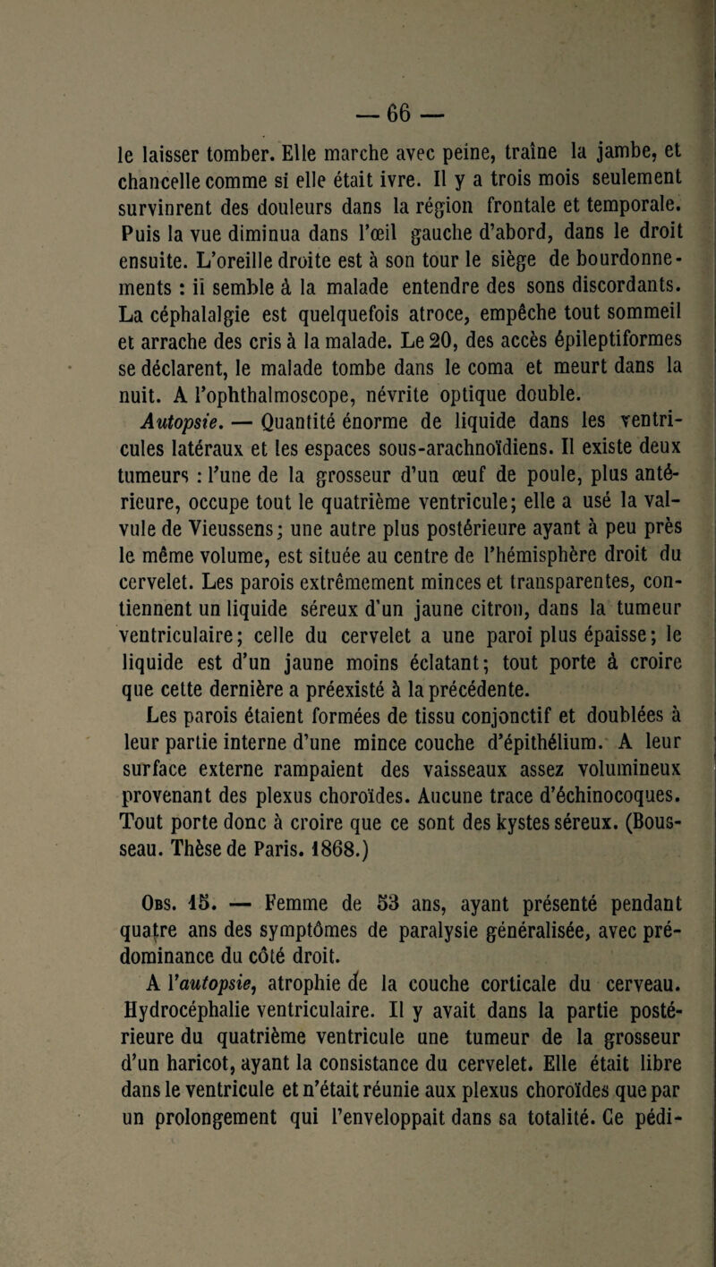 le laisser tomber. Elle marche avec peine, traîne la jambe, et chancelle comme si elle était ivre. Il y a trois mois seulement survinrent des douleurs dans la région frontale et temporale. Puis la vue diminua dans l’œil gauche d’abord, dans le droit ensuite. L’oreille droite est à son tour le siège de bourdonne¬ ments : iï semble à la malade entendre des sons discordants. La céphalalgie est quelquefois atroce, empêche tout sommeil et arrache des cris à la malade. Le 20, des accès épileptiformes se déclarent, le malade tombe dans le coma et meurt dans la nuit. A l’ophthalmoscope, névrite optique double. Autopsie. — Quantité énorme de liquide dans les ventri¬ cules latéraux et les espaces sous-arachnoïdiens. Il existe deux tumeurs : l’une de la grosseur d’un œuf de poule, plus anté¬ rieure, occupe tout le quatrième ventricule; elle a usé la val¬ vule de Vieussens; une autre plus postérieure ayant à peu près le même volume, est située au centre de l’hémisphère droit du cervelet. Les parois extrêmement minces et transparentes, con¬ tiennent un liquide séreux d’un jaune citron, dans la tumeur ventriculaire; celle du cervelet a une paroi plus épaisse; le liquide est d’un jaune moins éclatant; tout porte à croire que cette dernière a préexisté à la précédente. Les parois étaient formées de tissu conjonctif et doublées à leur partie interne d’une mince couche d’épithélium. A leur surface externe rampaient des vaisseaux assez volumineux provenant des plexus choroïdes. Aucune trace d’échinocoques. Tout porte donc à croire que ce sont des kystes séreux. (Bous- seau. Thèse de Paris. 1868.) Obs. 15. — Femme de 53 ans, ayant présenté pendant quatre ans des symptômes de paralysie généralisée, avec pré¬ dominance du côté droit. A Y autopsie, atrophie de la couche corticale du cerveau. Hydrocéphalie ventriculaire. Il y avait dans la partie posté¬ rieure du quatrième ventricule une tumeur de la grosseur d’un haricot, ayant la consistance du cervelet. Elle était libre dans le ventricule et n’était réunie aux plexus choroïdes que par un prolongement qui l’enveloppait dans sa totalité. Ce pédi-