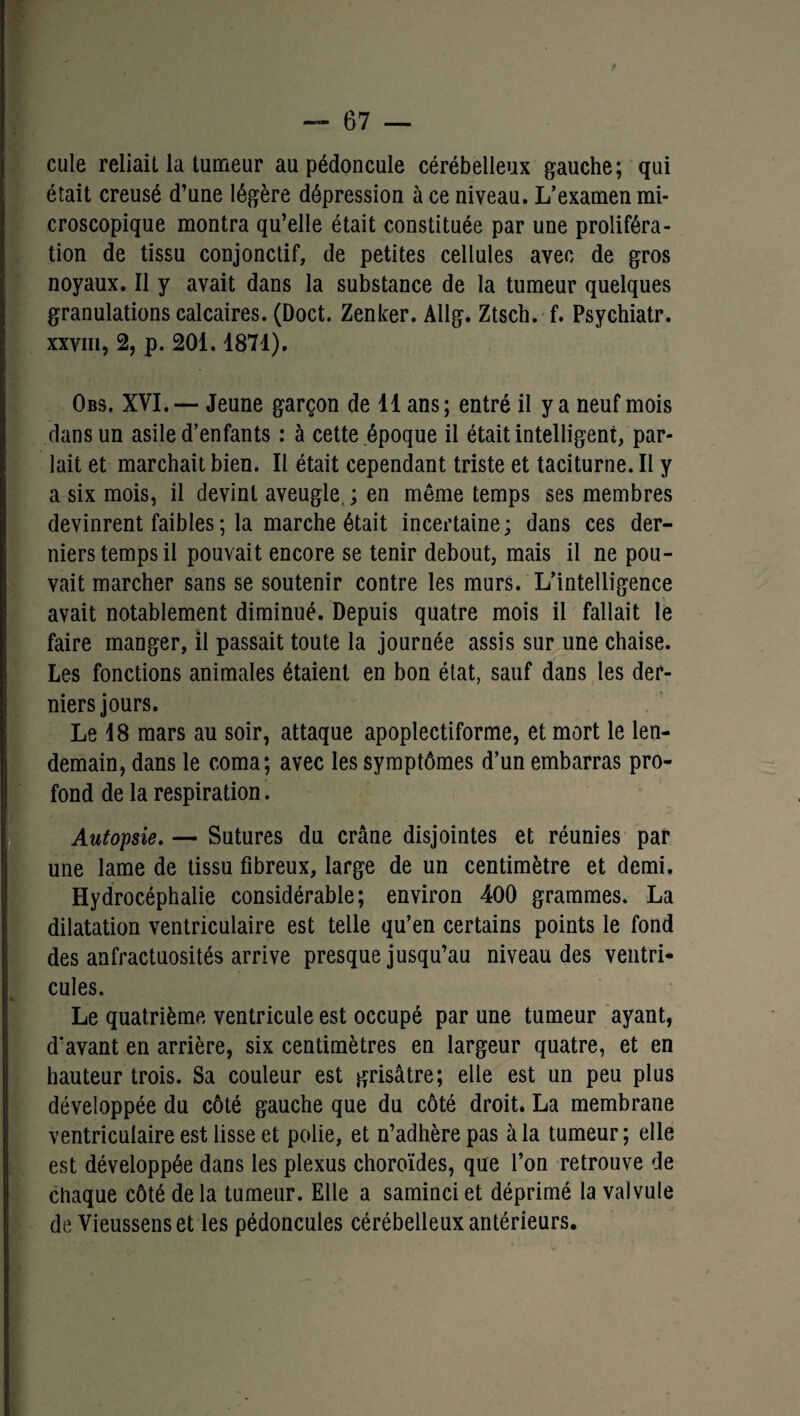 cule reliait la tumeur au pédoncule cérébelleux gauche; qui était creusé d’une légère dépression à ce niveau. L’examen mi¬ croscopique montra qu’elle était constituée par une proliféra¬ tion de tissu conjonctif, de petites cellules avec de gros noyaux. Il y avait dans la substance de la tumeur quelques granulations calcaires. (Doct. Zenker. Allg. Ztsch. f. Psychiatr. xxviii, 2, p. 201.1871). Obs. XVI.— Jeune garçon de 11 ans; entré il y a neuf mois dans un asile d’enfants : à cette époque il était intelligent, par¬ lait et marchait bien. Il était cependant triste et taciturne. Il y a six mois, il devint aveugle, ; en même temps ses membres devinrent faibles ; la marche était incertaine; dans ces der¬ niers temps il pouvait encore se tenir debout, mais il ne pou¬ vait marcher sans se soutenir contre les murs. L’intelligence avait notablement diminué. Depuis quatre mois il fallait le faire manger, il passait toute la journée assis sur une chaise. Les fonctions animales étaient en bon état, sauf dans les der¬ niers jours. Le 18 mars au soir, attaque apoplectiforme, et mort le len¬ demain, dans le coma; avec les symptômes d’un embarras pro¬ fond de la respiration. Autopsie. — Sutures du crâne disjointes et réunies par une lame de tissu fibreux, large de un centimètre et demi. Hydrocéphalie considérable; environ 400 grammes. La dilatation ventriculaire est telle qu’en certains points le fond des anfractuosités arrive presque jusqu’au niveau des ventri¬ cules. Le quatrième ventricule est occupé par une tumeur ayant, d’avant en arrière, six centimètres en largeur quatre, et en hauteur trois. Sa couleur est grisâtre; elle est un peu plus développée du côté gauche que du côté droit. La membrane ventriculaire est lisse et polie, et n’adhère pas à la tumeur; elle est développée dans les plexus choroïdes, que l’on retrouve de chaque côté delà tumeur. Elle a saminciet déprimé la valvule de Vieussenset les pédoncules cérébelleux antérieurs.