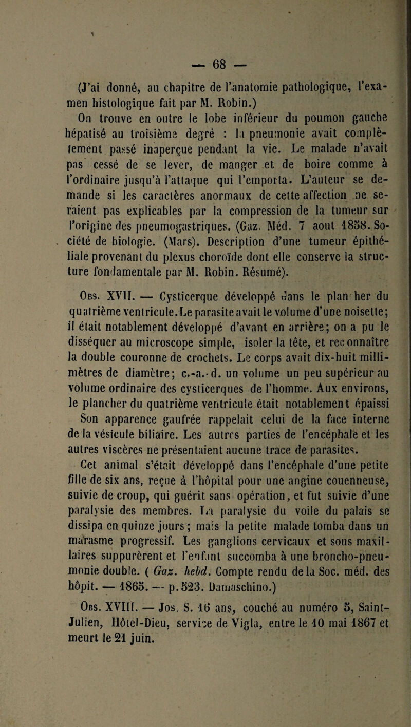 (J’ai donné, au chapitre de l’anatomie pathologique, l’exa¬ men histologique fait par M. Robin.) On trouve en outre le lobe inférieur du poumon gauche hépatisé au troisième degré : la pneumonie avait complè¬ tement passé inaperçue pendant la vie. Le malade n’avait pas cessé de se lever, de manger et de boire comme à l’ordinaire jusqu’à l’attaque qui l’emporta. L’auteur se de¬ mande si les caractères anormaux de cette affection ne se¬ raient pas explicables par la compression de la tumeur sur l'origine des pneumogastriques. (Gaz. Méd. 7 août i808. So¬ ciété de biologie. (Mars). Description d’une tumeur épithé¬ liale provenant du plexus choroïde dont elle conserve la struc¬ ture fondamentale par M. Robin. Résumé). Obs. XVII. — Cysticerque développé dans le plan lier du quatrième ventricule.Le parasite avait le volume d’une noisette; il était notablement développé d’avant en arrière; on a pu le disséquer au microscope simple, isoler la tête, et reconnaître la double couronne de crochets. Le corps avait dix-huit milli¬ mètres de diamètre; c.-a.-d. un volume un peu supérieur au volume ordinaire des cysticerques de l’homme. Aux environs, le plancher du quatrième ventricule était notablement épaissi Son apparence gaufrée rappelait celui de la face interne de la vésicule biliaire. Les autres parties de l’encéphale et les autres viscères ne présentaient aucune trace de parasites. Cet animal s’était développé dans l’encéphale d’une petite fille de six ans, reçue à l’hôpital pour une angine couenneuse, suivie de croup, qui guérit sans opération, et fut suivie d’une paralysie des membres. La paralysie du voile du palais se dissipa en quinze jours ; mais la petite malade tomba dans un matasme progressif. Les ganglions cervicaux et sous maxil¬ laires suppurèrent et l’enfant succomba à une broncho-pneu¬ monie double. ( Gaz. hebd. Compte rendu delà Soc. méd. des hôpit. — 1865. — p.523. Damaschino.) Obs. XVIII. — Jos. S. 16 ans, couché au numéro 5, Saint- Julien, Hôtel-Dieu, service de Vigla, entre le 10 mai 1867 et meurt le 21 juin.