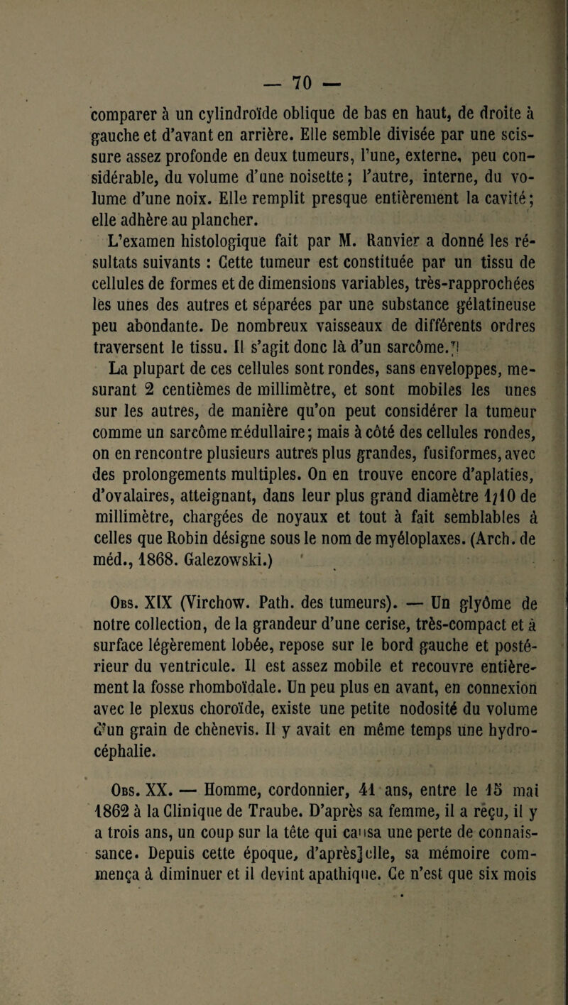 comparer à un cylindroïde oblique de bas en haut, de droite à gauche et d’avant en arrière. Elle semble divisée par une scis¬ sure assez profonde en deux tumeurs, l’une, externe, peu con¬ sidérable, du volume d’une noisette ; l’autre, interne, du vo¬ lume d’une noix. Elle remplit presque entièrement la cavité ; elle adhère au plancher. L’examen histologique fait par M. Ranvier a donné les ré¬ sultats suivants : Cette tumeur est constituée par un tissu de cellules de formes et de dimensions variables, très-rapprochées les unes des autres et séparées par une substance gélatineuse peu abondante. De nombreux vaisseaux de différents ordres traversent le tissu. Il s’agit donc là d’un sarcome/! La plupart de ces cellules sont rondes, sans enveloppes, me¬ surant 2 centièmes de millimètre, et sont mobiles les unes sur les autres, de manière qu’on peut considérer la tumeur comme un sarcome médullaire; mais à côté des cellules rondes, on en rencontre plusieurs autres plus grandes, fusiformes, avec des prolongements multiples. On en trouve encore d’aplaties, d’ovalaires, atteignant, dans leur plus grand diamètre 1^10 de millimètre, chargées de noyaux et tout à fait semblables à celles que Robin désigne sous le nom de myéloplaxes. (Arch. de méd., 1868. Galezowski.) Obs. XIX (Virchow. Path. des tumeurs). — Un glyôme de notre collection, de la grandeur d’une cerise, très-compact et à surface légèrement lobée, repose sur le bord gauche et posté¬ rieur du ventricule. Il est assez mobile et recouvre entière¬ ment la fosse rhomboïdale. Un peu plus en avant, en connexion avec le plexus choroïde, existe une petite nodosité du volume d?un grain de chènevis. Il y avait en même temps une hydro¬ céphalie. Obs. XX. — Homme, cordonnier, 41 ans, entre le 15 mai 1862 à la Clinique de Traube. D’après sa femme, il a reçu, il y a trois ans, un coup sur la tête qui causa une perte de connais¬ sance. Depuis cette époque, d’après] elle, sa mémoire com¬ mença à diminuer et il devint apathique. Ce n’est que six mois