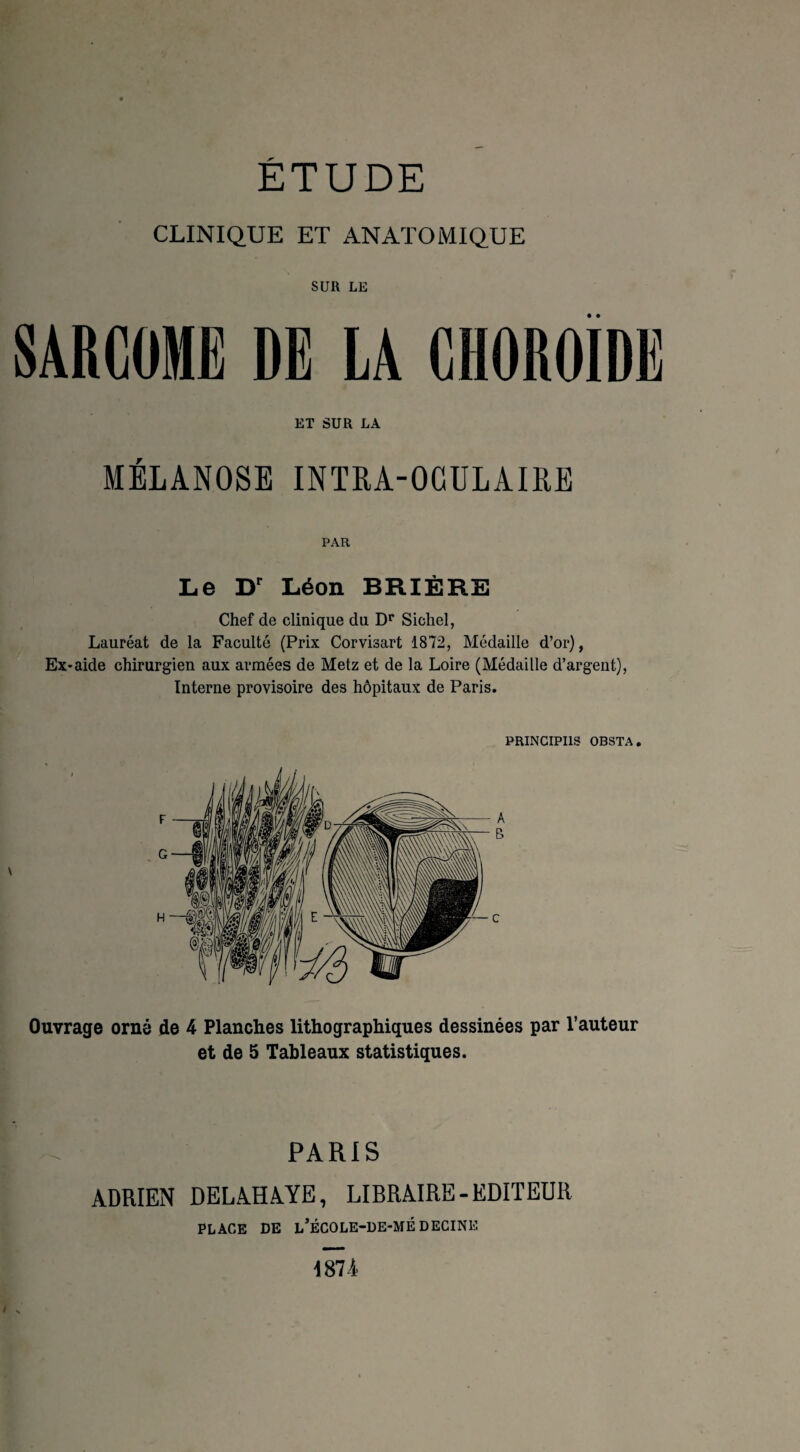 ÉTUDE CLINIQUE ET ANATOMIQUE SUR LE SARCOME DE LA CHOROÏDE ET SUR LA MÉLANOSE INTRA-OCULAIRE PAR Le Dr Léon BRIÈRE Chef de clinique du Dr Sichel, Lauréat de la Faculté (Prix Corvisart 1872, Médaille d’or), Ex-aide chirurgien aux armées de Metz et de la Loire (Médaille d’argent), Interne provisoire des hôpitaux de Paris. PRINCIPES OBSTA. Ouvrage orné de 4 Planches lithographiques dessinées par l’auteur et de 5 Tableaux statistiques. PARIS ADRIEN DELAHAYE, LIBRAIRE-EDITEUR PLACE DE L’ÉCOLE-DE-MÉ DECINE