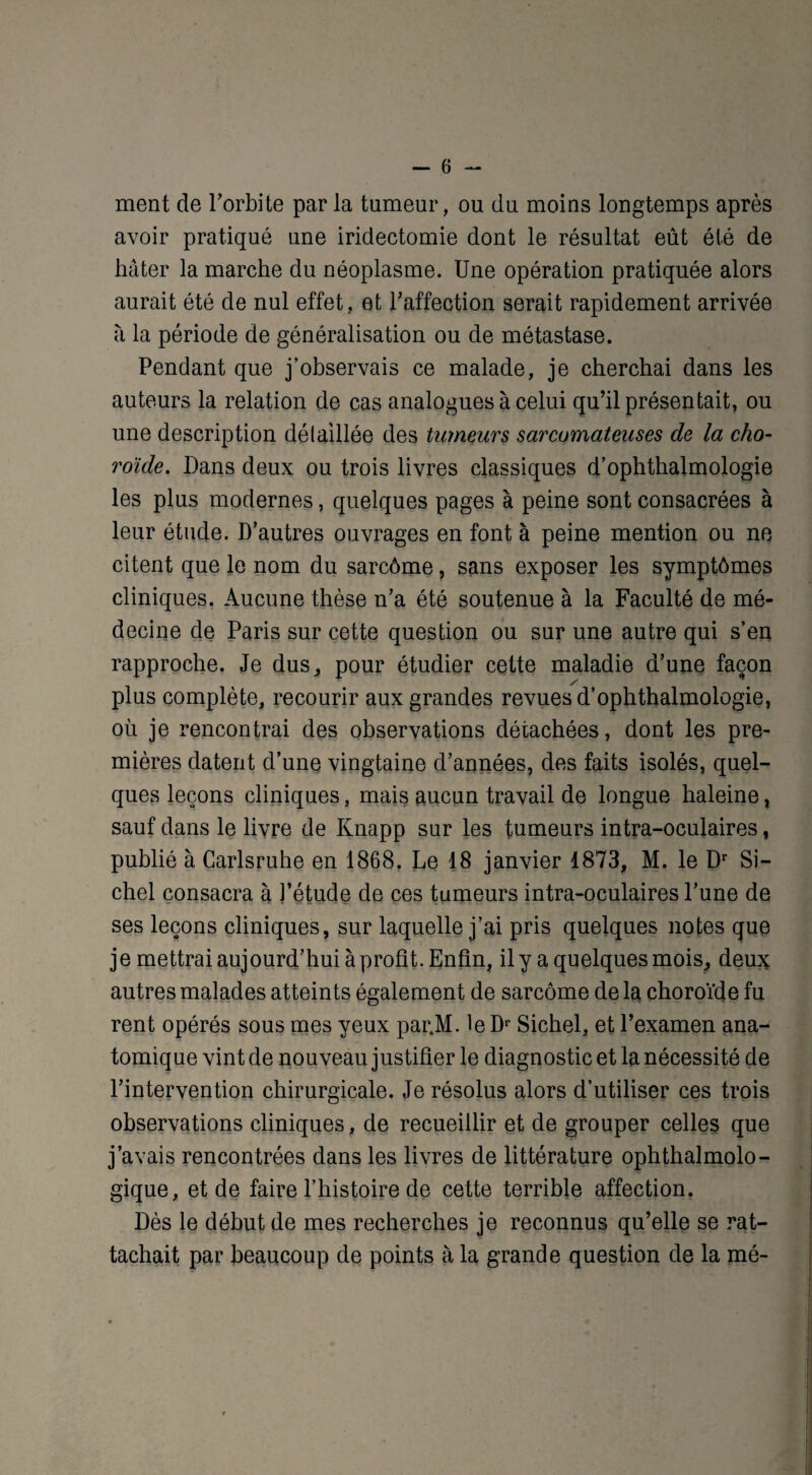 ment de l’orbite par la tumeur, ou du moins longtemps après avoir pratiqué une iridectomie dont le résultat eût été de hâter la marche du néoplasme. Une opération pratiquée alors aurait été de nul effet, et l’affection serait rapidement arrivée à la période de généralisation ou de métastase. Pendant que j’observais ce malade, je cherchai dans les auteurs la relation de cas analogues à celui qu’il présentait, ou une description détaillée des tumeurs sarcomateuses de la cho¬ roïde. Dans deux ou trois livres classiques d’ophthalmologie les plus modernes, quelques pages à peine sont consacrées à leur étude. D’autres ouvrages en font à peine mention ou ne citent que le nom du sarcôme, sans exposer les symptômes cliniques. Aucune thèse n’a été soutenue à la Faculté de mé¬ decine de Paris sur cette question ou sur une autre qui s’en rapproche. Je dus, pour étudier cette maladie d’une façon plus complète, recourir aux grandes revues d’ophthalmologie, où je rencontrai des observations détachées, dont les pre¬ mières datent d’une vingtaine d’années, des faits isolés, quel¬ ques leçons cliniques, mais aucun travail de longue haleine, sauf dans le livre de Knapp sur les tumeurs intra-oculaires, publié à Carlsruhe en 1868. Le 18 janvier 1873, M. le Dr Si- chel consacra à l’étude de ces tumeurs intra-oculaires l’une de ses leçons cliniques, sur laquelle j’ai pris quelques notes que je mettrai aujourd’hui à profit. Enfin, il y a quelques mois, deux autres malades atteints également de sarcôme delà choroïde fu rent opérés sous mes yeux par.M. leDr Sichel, et l’examen ana¬ tomique vint de nouveau justifier le diagnostic et la nécessité de l’intervention chirurgicale. Je résolus alors d’utiliser ces trois observations cliniques, de recueillir et de grouper celles que j’avais rencontrées dans les livres de littérature ophtalmolo¬ gique, et de faire l’histoire de cette terrible affection. Dès le début de mes recherches je reconnus qu’elle se rat¬ tachait par beaucoup de points à la grande question de la mé-