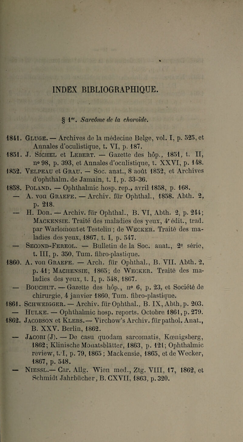 INDEX BIBLIOGRAPHIQUE. § 1er. Sarcome de la choroïde. 1841. Gluge. — Archives de la médecine Belge, vol. I, p. 525, et Annales d’oculistique, t. YI, p. 187. 1851. J. Sichel et Lebert. — Gazette des hôp., 1851, t. II, no 98, p. 393, et Annales d’oculistique, t. XXYI, p. 148. 1852. Yelpeau et Grau. — Soc. anat., 8 août 1852, et Archives d’ophthalm. de Jamain, t. I, p. 33-36. 1858. Poland. — Ophthalmic hosp. rep., avril 1858, p. 168. — A. von Graefe. —Archiv. fuir Ophthal., 1858. Abth. 2, p. 218. — H. Dor. — Archiv. für Ophthal., B. YI, Abth. 2, p. 244; Mackensie. Traité des maladies des yeux, 4eédit., trad. par Warlomontet Testelin ; de Wecker. Traité des ma¬ ladies des yeux, 1867, t. I, p. 547. — Second-Fereol. — Bulletin de la Soc. anat., 2e série, t. III, p. 350, Tum. fibro-plastique. 1860. A. von Graefe. — Arch. für Ophthal., B. YII. Abth. 2, p. 41; Machensie, 1865; de Wecker. Traité des ma¬ ladies des yeux, t. I, p. 548, 1867. — Bouchut.—Gazette des hôp., n° 6, p. 23, et Société de chirurgie, 4 janvier 1860, Tum. fibro-plastique. 1861. Schweigger. — Archiv. für Ophthal., B. IX, Abth, p. 203. — Hulke. — Ophthalmic hosp. reports. Octobre 1861, p. 279. 1862. Jacobson et Klebs.— Yirchow’s Archiv. fürpathol. Anat., B. XXY. Berlin, 1862. — Jacobi(J).—De casu quodam sarcomatis, Kœnigsberg, 1862; KlinischeMonatsblatter, 1863, p. 121; Ophthalmic review, t.T, p. 79,1865; Mackensie, 1865, et de Wecker, 1867, p. 548. — Niessl.— Car. Allg. Wien med., Ztg. YIII, 17, 1862, et Schmidt Jahrbiicher, B. CXYII, 1863, p. 320.