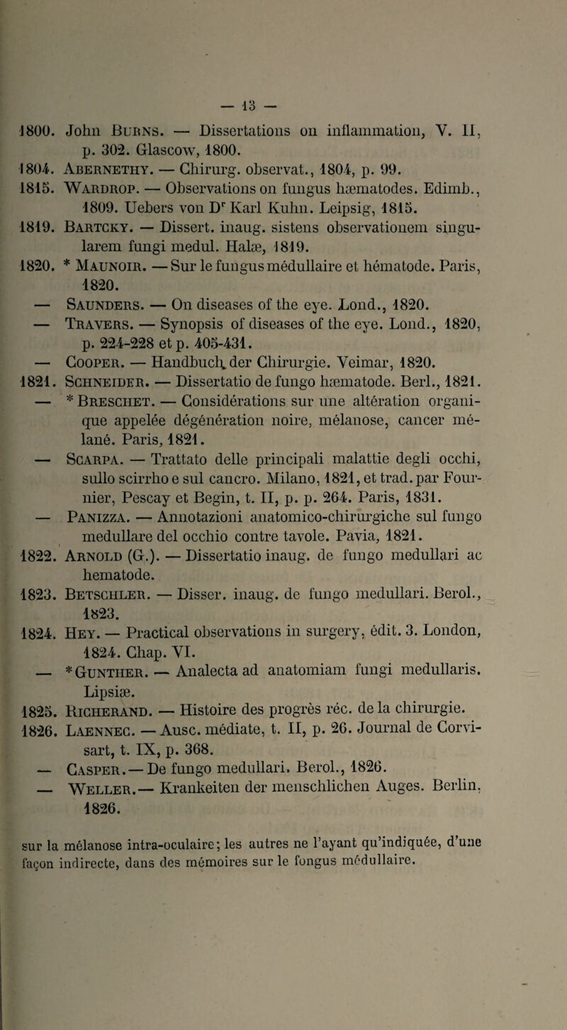 p. 302. Glascow, 1800. '1804. Abernethy. — Chirurg. observât., 1804, p. 99. 1815. Wardrop. — Observations on fungus hæmatodes. Edimb., 4809. Uebers von Dr Karl Kuhn. Leipsig, 1815. 1819. Bartcky. — Dissert, inaug. sistens observationem singu- larem fungi medul. Halæ, 1819. 1820. * Maunoir. —Sur le fungus médullaire et hématode. Paris, 1820. — Saunders. — On diseases of the eye. Lond., 1820. — Travers. — Synopsis of diseases of the eye. Lond., 1820, p. 224-228 etp. 405-431. — Cooper. — HandbuclA der Chirurgie. Veimar, 1820. 1821. Schneider. — Dissertatio de fungo hæmatode. Berl., 1821. — * Bresciiet. — Considérations sur une altération organi¬ que appelée dégénération noire, mélanose, cancer mé- lané. Paris, 1821. — Scarpa. — Trattato delle principali malattie degli occhi, sullo scirrho e sul cancro. Milano, 1821, et trad. par Four¬ nier, Pescay et Begin, t. II, p. p. 264. Paris, 1831. — Panizza. — Annotazioni anatomico-chirurgiche sul fungo medullare del occhio contre tavole. Pavia, 1821. 1822. Arnold (C.).—Dissertatio inaug. de fungo medullari ac hematode. 1823. Betschler. — Disser. inaug. de fungo medullari. Berol., 1823. 1824. Hey. — Practical observations in surgery, édit. 3. London, 1824. Chap. VI. _ *Gunther. — Analecta ad anatomiam fungi medullaris. Lipsiæ. 1825. Richerand. — Histoire des progrès réc. delà chirurgie. 1826. Laennec. — Ausc. médiate, t. II, p. 26. Journal de Corvi- sart, t. IX, p. 368. — Gasper . — De fungo medullari. B erol., 1826. — Weller.— Krankeiten der menschlichen Auges. Berlin, 1826. sur la mélanose intra-oculaire ; les autres ne l’ayant qu indiquée, d une laçon indirecte, dans des mémoires sur le fongus médullaire.