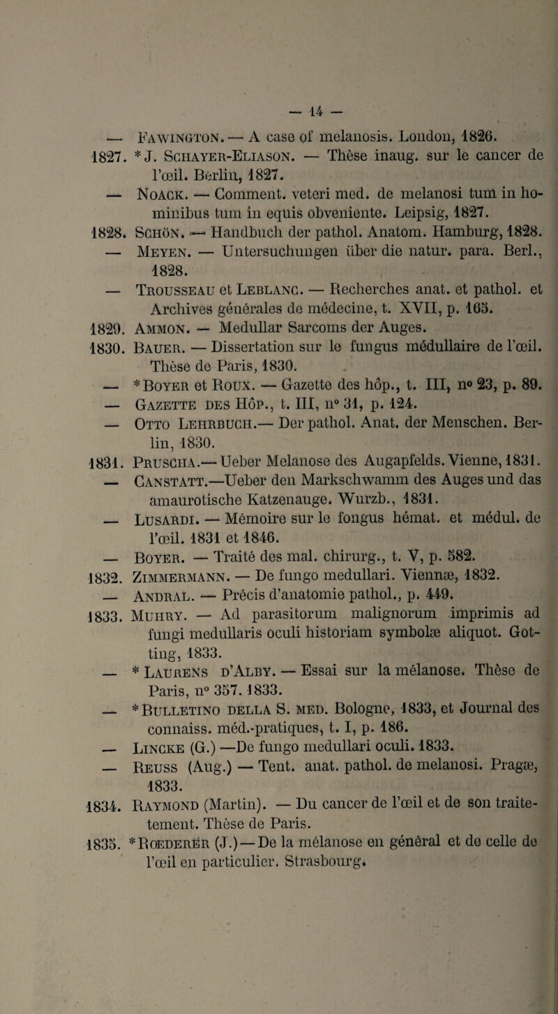 — Fawington. — A case of melanosis. London, 1826. 1827. *J. Sciiayer-Eliason. — Thèse inaug. sur le cancer de l’œil. Berlin, 1827. — Noack. — Gomment, veteri med. de melanosi tum in ho- minibus tum in equis obveniente. Leipsig, 1827. 1828. Sghon. — Handbucb der pathol. Anatom. Hamburg, 1828. — Meyen. — Untersucbungen über die natur. para. Berl., 1828. — Trousseau et Leblanc. — Recherches anat. et pathol. et Archives générales de médecine, t. XVII, p. 165. 1829. Ammon. — Medullar Sarcoms der Auges. 1830. Bauer. — Dissertation sur le fungus médullaire de l’œil. Thèse de Paris, 1830. — * Boyer et Roux. — Gazette des hôp., t. III, n° 23, p. 89. — Gazette des Hôp., t. III, n° 31, p. 124. — Otto Lehrbuch.— Der pathol. Anat. der Menschen. Ber¬ lin, 1830. 1831. Prusciia.— Ueber Melanose des Augapfelds. Vienne, 1831. — Canstatt.—Ueber den Markschwamm des Auges und das amaurotische Katzenauge. Wurzb., 1831. _ Lusardi. — Mémoire sur le fongus hérnat. et médul. de l’œil. 1831 et 1846. — Boyer. — Traité des mal. chirurg., t. V, p. 582. 1832. Zimmermann. — De fungo medullari. Viennæ, 1832. _ Andral. — Précis d’anatomie pathol., p. 449. 1833. Muiiry. — Ad parasitorum malignorum imprimis ad fungi medullaris oculi historiam symholæ aliquot. Got- ting, 1833. — * Laurens d’Alby. — Essai sur la mélanose. Thèse de Paris, n° 357. 1833. — *Bulletino della S. med. Bologne, 1833, et Journal des connaiss. méd.-pratiques, 1.1, p. 186. _ Lincke (G.) —De fungo medullari oculi. 1833. — Reuss (Aug.) — Tent. anat. pathol. de melanosi. Pragæ, 1833. 1834. Raymond (Martin). — Du cancer de l’œil et de son traite- tement. Thèse de Paris. 1835. *Roederer (J.) —De la mélanose en général et de celle de l’œil en particulier. Strasbourg*