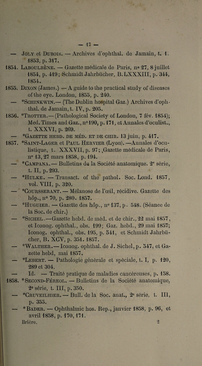 — Joly et Dubois. —Archives d’ophthal. de Jamain, t. 1. 1853, p. 317. 1854. Laboulbène. — Gazette médicale de Paris, no 27, 8 juillet 1854, p. 419; Schmidt Jahrbücher, B.LXXXIII, p. 344, 1854. 1855. Dixon (James.) — A guide to the practical study of diseases oftlie eye. London, 1855, p. 240. — *Schink\vin.— (The Dublin hospital Gaz.) Archives d’oph¬ thal. de Jamain, t. IY, p. 205. 1856. *Trotter.— (Pathological Society of London, 7 fév. 1854); Med. Times and Gaz., n°190, p. 171, et Annales d’oculist., t. XXXYI, p. 269. — *Gazette hebd. de méd. et de GHiR. 13 juin, p. 417. 1857. *Saint-Lager et Paul Hervier (Lyon).—Annales d’ocu¬ listique, t. XXXYIX, p. 97; .Gazette médicale de Paris, n° 13, 27 mars 1858, p. 194. — *Campana.— Bulletins de la Société anatomique. 2e série, t. II, p. 293. — *Hulke. — Transact. of the pathol. Soc. Lond, 1857, vol. YIII, p. 320. — *Coursserant. — Mélanose de l’œil, récidive. Gazette des ' hôp., n° 70, p. 280. 1857. — *Huguier. — Gazette des hôp., n° 137, p. 548. (Séance de la Soc. de chir.) — *Sichel.—Gazette hebd. de méd. et de chir., 22 mai 1857, et Iconog. ophthal., obs. 199; Gaz. hebd., 29 mai 1857; Iconog. ophthal., obs. 195, p. 541, et Schmidt Jahrbü¬ cher, B. XGY, p. 351. 1857. — *Walther. — Iconog. ophthal. de J. Sichel, p. 547, et Ga¬ zette hebd, mai 1857. — *Lebert. — Pathologie générale et spéciale, t. I, p. 120, 289 et 304. — Id. — Traité pratique de maladies cancéreuses, p. 158. 1858. *Second-Féreol.—Bulletins de la Société anatomique, 2° série, t. III, p. 350. — *Cruveilhier. — Bull, delà Soc. anat., 2e série, t. III, p. 355. — *Bader. — Ophthalmic hos. Rep., janvier 1858, p. 96, et avril 1858, p. 170,171. Brière.