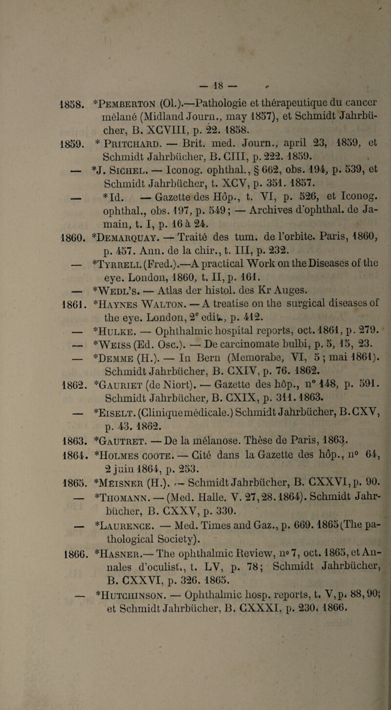 1858. *Pemberton (01.).—Pathologie et thérapeutique du cancer mélané (Midland Journ., may 1857), et Schmidt Jahrhü- cher, B. XGVIII, p. 22. 1858. 1859. * Pritchard. — Brit. med. Journ., april 23, 1859, et Schmidt Jahrhücher, B. GIII, p. 222. 1859. — *J. Sighel. — Iconog. ophthal., § 662, obs. 194, p. 539, et Schmidt Jahrhücher, t. XGY, p. 351. 1857. — *Id. —Gazette des Hôp., t. VI, p. 526, et Iconog. ophthal., obs. 197, p. 549; — Archives d ophthal. de Ja- main, t. I, p. 16 à 24. 1860. *Demarquay. — Traité des tum. de l’orbite. Paris, 1860, p. 457. Ann. de la chir., t. III, p. 232. — ^Tyrrell (Fred.).—A practical W ork on the Diseases of tire eye. London, 1860, t. II, p. 161. — *Wedl’s. — Atlas der histol. des Kr Auges. 1861. *Haynes Walton. — A treatise on the surgical diseases of the eye. London, 2e ediL, p. 412. — *Hulke. — Ophthalmichospital reports, oct. 1861, p. 279. — *Weiss (Ed. Ose.). — De carcinomate bulbi, p. 5, 15, 23. — *Demme (H.). — In Bern (Memorahe, VI, 5; mai 1861). Schmidt Jahrhücher, B. GXIV, p. 76. 1862. 1862. *Gauriet (de Niort). — Gazette des hôp., n° 148, p. 591. Schmidt Jahrhücher, B. GXIX, p. 311.1863. — *Eiselt. (Cliniquemédicale.) Schmidt Jahrhücher, B. CXV, p. 43. 1862. 1863. *Gautret. — De la mélanose. Thèse de Paris, 1863. 1864. *Holmes coote. — Cité dans la Gazette des hôp., n° 64, 2 juin 1864, p. 253. 1865. *Meisner (H.). Schmidt Jahrhücher, B. GXXVI,p. 90. — *Thomann. —- (Med. Halle. V. 27,28.1864). Schmidt Jahr¬ hücher, B. GXXV, p. 330. — ^Laurence. —* Med. Times and Gaz., p. 669.1865(The pa- thological Society). 1866. *Hasner.— The ophthalmic Review, n® 7, oct. 1865, et An¬ nales d’oculist», t. LV, p. 78; Schmidt Jahrhücher, B. CXXVI, p. 326. 1865. — *Hutchinson. — Ophthalmic hosp. reports, t* V,p* 88,90; et Schmidt Jahrhücher, B. GXXXI, p. 230* 1866.