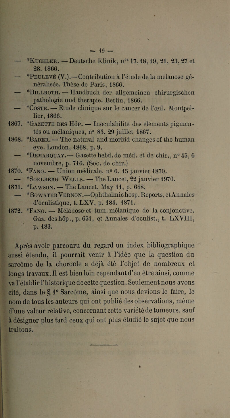 N — 19 — — *Kuchler. — Deutsche Ivlinik, nos 17,18,19, 21, 23, 27 et 28. 1866. — *Peulevé (V.).—Contribution à l’étude de la mélanose gé¬ néralisée. Thèse de Paris, 1866. — *Billroth. — Handbuch der allgemeinen chirurgischen pathologie und thérapie. Berlin, 1866. — *Coste. — Etude clinique sur le cancer de l’œil. Montpel¬ lier, 1866. 1867. *Gazette des Hôp. — Inoculabilité des éléments pigmen¬ tés ou mélaniques, n° 85. 29 juillet 1867. 1868. *Bader.— The natural and morbid changes of the human eye. London, 1868, p. 9. — *Demarquay.— Gazettehebd.de méd. et de chir., n°45, 6 novembre, p. 716. (Soc. de chir.) 1870. *Fano. — Union médicale, n° 6.15 janvier 1870. — *SoelberGt Wells. — The Lancet, 22 janvier 1970. 1871. *Lawson. — The Lancet, May 11, p. 618, — *BowaterVernon.—Ophthalmichosp. Reports, et Annales d’oculistique, t. LXY, p. 184. 1871. 1872. *Fano.—■ Mélanose-et tum. mélanique de la conjonctive. Gaz. des hôp., p.651, çt Annales d’oculist., t. LXVIII, p. 183. Après avoir parcouru du regard un index bibliographique aussi étendu, il pourrait venir à ridée que la question du sarcome de la choroïde a déjà été l’objet de nombreux et longs travaux. Il est bien loin cependant d’en être ainsi, comme va l’établir l’historique de cette question. Seulement nous avons cité, dans le § 1° Sarcome, ainsi que nous devions le faire, le nom de tous les auteurs qui ont publié des observations, même d’une valeur relative, concernant cette variété de tumeurs, sauf à désigner plus tard ceux qui ont plus étudié le sujet que noiis traitons. »