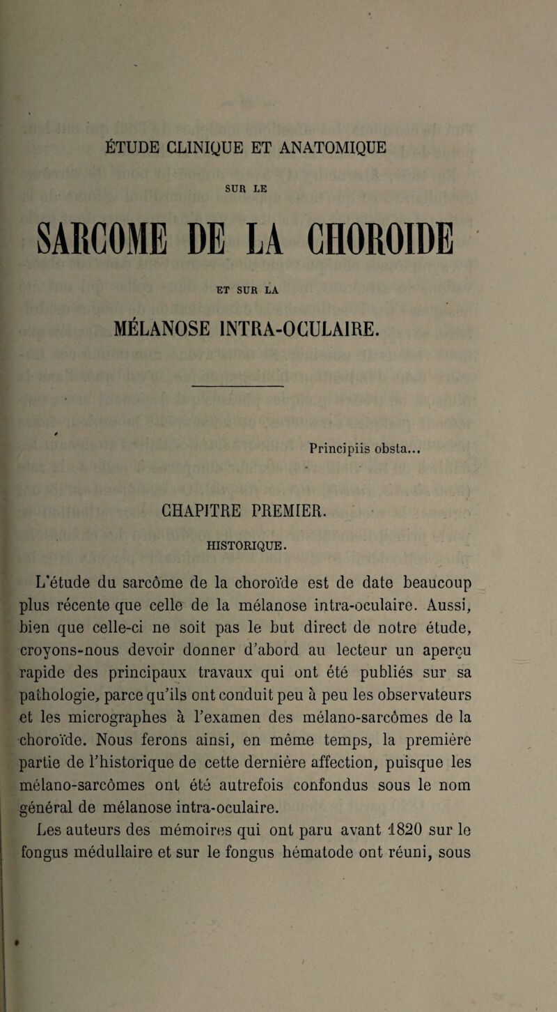 ÉTUDE CLINIQUE ET ANATOMIQUE SUR LE SARCOME DE LA CHOROÏDE ET SUR LA MÉLANOSE INTRA-OCULAIRE. 4 Principiis obsta... CHAPITRE PREMIER. HISTORIQUE. L'étude du sarcome de la choroïde est de date beaucoup plus récente que celle de la mélanose intra-oculaire. Aussi, bien que celle-ci ne soit pas le but direct de notre étude, croyons-nous devoir donner d'abord au lecteur un aperçu rapide des principaux travaux qui ont été publiés sur sa pathologie, parce qu’ils ont conduit peu à peu les observateurs et les micrographes à l’examen des mélano-sarcômes de la choroïde. Nous ferons ainsi, en même temps, la première partie de l’historique de cette dernière affection, puisque les mélano-sarcômes ont été autrefois confondus sous le nom général de mélanose intra-oculaire. Les auteurs des mémoires qui ont paru avant 1820 sur le fongus médullaire et sur le fongus hématode ont réuni, sous