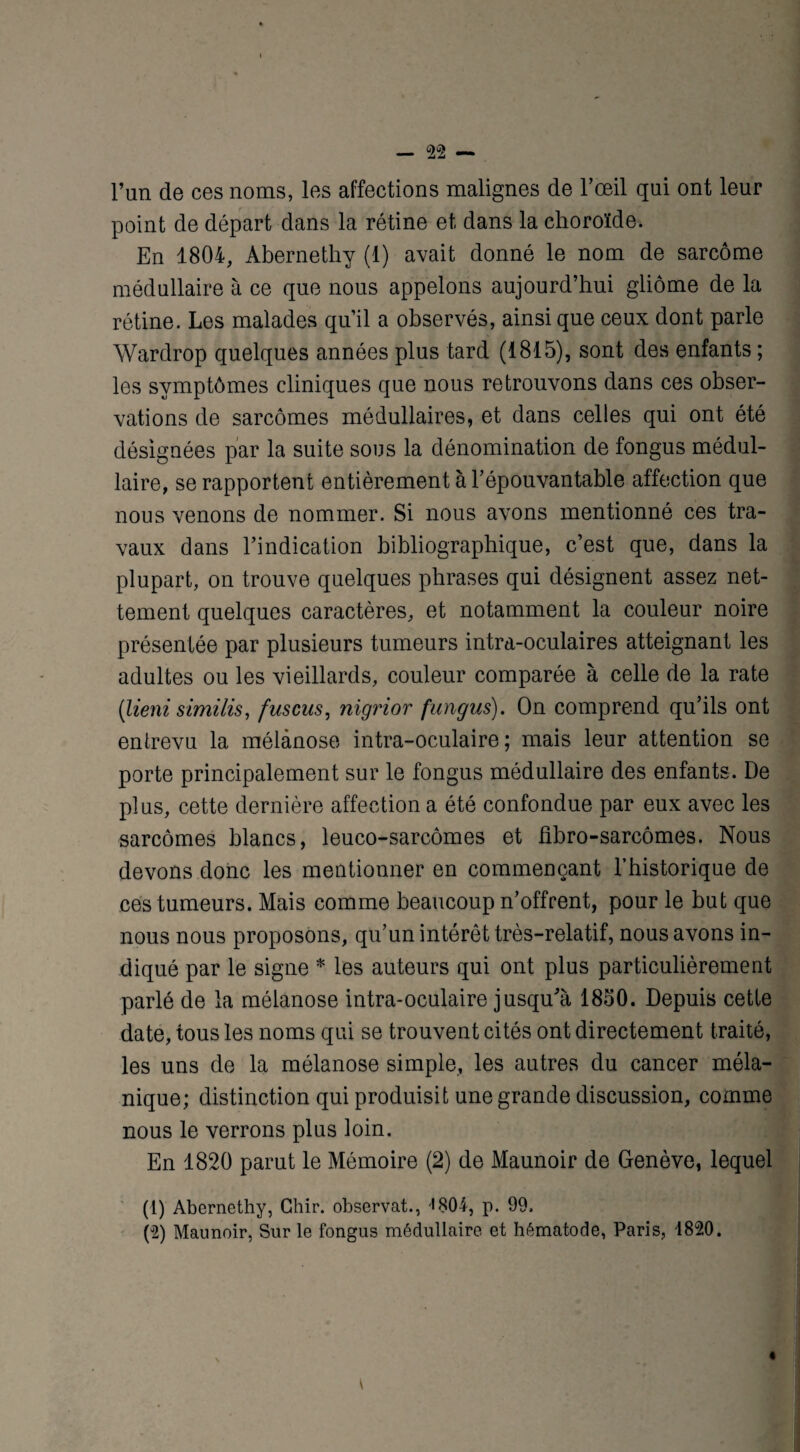 l’an de ces noms, les affections malignes de l’œil qui ont leur point de départ dans la rétine et dans la choroïde. En 1804, Abernethy (1) avait donné le nom de sarcome médullaire à ce que nous appelons aujourd’hui gliome de la rétine. Les malades qu’il a observés, ainsi que ceux dont parle Wardrop quelques années plus tard (1815), sont des enfants ; les symptômes cliniques que nous retrouvons dans ces obser¬ vations de sarcomes médullaires, et dans celles qui ont été désignées par la suite sous la dénomination de fongus médul¬ laire, se rapportent entièrement à l’épouvantable affection que nous venons de nommer. Si nous avons mentionné ces tra¬ vaux dans l’indication bibliographique, c’est que, dans la plupart, on trouve quelques phrases qui désignent assez net¬ tement quelques caractères, et notamment la couleur noire présentée par plusieurs tumeurs intra-oculaires atteignant les adultes ou les vieillards, couleur comparée à celle de la rate (lieni similis, fuscus, nigrior fungiis). On comprend qu’ils ont entrevu la mélànose intra-oculaire ; mais leur attention se porte principalement sur le fongus médullaire des enfants. De plus, cette dernière affection a été confondue par eux avec les sarcomes blancs, leuco-sarcômes et fibro-sarcômes. Nous devons donc les mentionner en commençant l’historique de ces tumeurs. Mais comme beaucoup n’offrent, pour le but que nous nous proposons, qu’un intérêt très-relatif, nous avons in¬ diqué par le signe * les auteurs qui ont plus particulièrement parlé de la mélànose intra-oculaire jusqu'à 1850. Depuis cette date, tous les noms qui se trouvent cités ont directement traité, les uns de la mélànose simple, les autres du cancer méla¬ nique; distinction qui produisit une grande discussion, comme nous le verrons plus loin. En 1820 parut le Mémoire (2) de Maunoir de Genève, lequel (1) Abernethy, Ghir. observât., '1804, p. 99. (2) Maunoir, Sur le fongus médullaire et hématode, Paris, 4820.