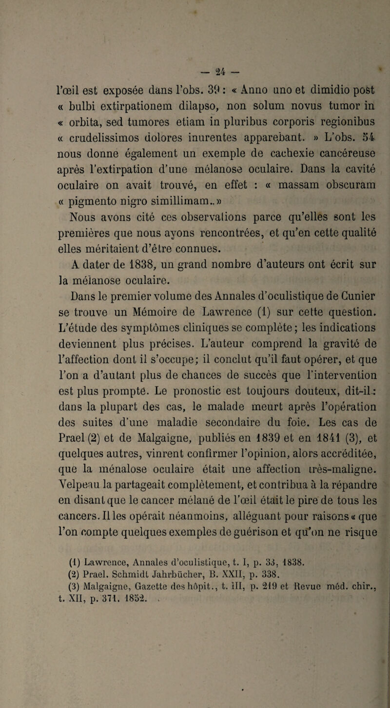 l’œil est exposée dans l’obs. 39 : « Anno nno et dimidio post « bulbi extirpationem dilapso, non solum novus tumor in « orbita, sed tumores etiam in pluribus corporis regionibus « crndelissimos dolores inurentes apparebant. » L’obs. 54 nous donne également un exemple de cachexie cancéreuse après l’extirpation d’une môlanose oculaire. Dans la cavité oculaire on avait trouvé, en effet : « massam obscuram « pigmento nigro simillimam..» Nous avons cité ces observalions parce qu’elles sont les premières que nous ayons rencontrées, et qu’en cette qualité elles méritaient d’être connues. A dater de 1838, un grand nombre d’auteurs ont écrit sur la méianose oculaire. Dans le premier volume des Annales d’oculistique de Gunier se trouve un Mémoire de Lawrence (1) sur cette question. L’étude des symptômes cliniques se complète ; les indications deviennent plus précises. L’auteur comprend la gravité de l’affection dont il s’occupe; il conclut qu’il faut opérer, et que l’on a d’autant plus de chances de succès que l’intervention est plus prompte. Le pronostic est toujours douteux, dit-il: dans la plupart des cas, le malade meurt après l’opération des suites d’une maladie secondaire du foie. Les cas de Prael (2) et de Malgaigne, publiés en 1839 et en 1841 (3), et quelques autres, vinrent confirmer l’opinion, alors accréditée, que la ménalose oculaire était une affection irès-maligne. Velpeau la partageait complètement, et contribua à la répandre en disant que le cancer mélané de l’œil était le pire de tous les cancers. Illes opérait néanmoins, alléguant pour raisons a que l’on compte quelques exemples de guérison et qu’on ne risque (1) Lawrence, Annales d’oculistique, t. I, p. 33. 1838. (2) Prael. Schmidt Jahrbücher, B. XXII, p. 338. (3) Malgaigne, Gazette deshôpit., t. III, p. 219 et Revue méd. chir., t. XII, p. 371. 1832. .