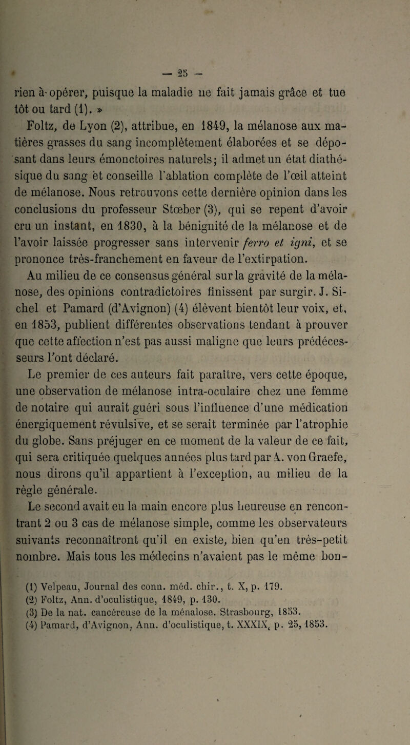 rien à-opérer, puisque la maladie ne fait jamais grâce et tue tôt ou tard (1). » Foltz, de Lyon (2), attribue, en 1849, la mélanose aux ma¬ tières grasses du sang incomplètement élaborées et se dépo¬ sant dans leurs émonctoires naturels; il admet un état diathé- sique du sang et conseille l’ablation complète de l’œil atteint de mélanose. Nous retrouvons cette dernière opinion dans les conclusions du professeur Stœber (3), qui se repent d’avoir cru un instant, en 1830, à la bénignité de la mélanose et de l’avoir laissée progresser sans intervenir ferro et igni, et se prononce très-franchement en faveur de l’extirpation. Au milieu de ce consensus général sur la gravité de la méla¬ nose, des opinions contradictoires finissent par surgir. J. Si- chel et Pamard (d’Avignon) (4) élèvent bientôt leur voix, et, en 1853, publient différentes observations tendant à prouver que cette affection n’est pas aussi maligne que leurs prédéces¬ seurs Pont déclaré. Le premier de ces auteurs fait paraître, vers cette époque, une observation de mélanose intra-oculaire chez une femme de notaire qui aurait guéri sous l’influence d’une médication énergiquement révulsive, et se serait terminée par l’atrophie du globe. Sans préjuger en ce moment de la valeur de ce fait, qui sera critiquée quelques années plus tard par A. von Graefe, nous dirons qu’il appartient à l’exception, au milieu de la règle générale. Le second avait eu la main encore plus heureuse en rencon¬ trant 2 ou 3 cas de mélanose simple, comme les observateurs suivants reconnaîtront qu’il en existe, bien qu’en très-petit nombre. Mais tous les médecins n’avaient pas le même bon- (1) Velpeau, Journal des conn. méd. chir., t. X, p. 179. (2) Foltz, Ann. d’oculistique, 1849, p. 130. (3) De la nat. cancéreuse de la ménalose. Strasbourg, 1833. (4) Pamard, d’Avignon. Ann. d’oculistique, t. XXXIX, p. 23, 1853.