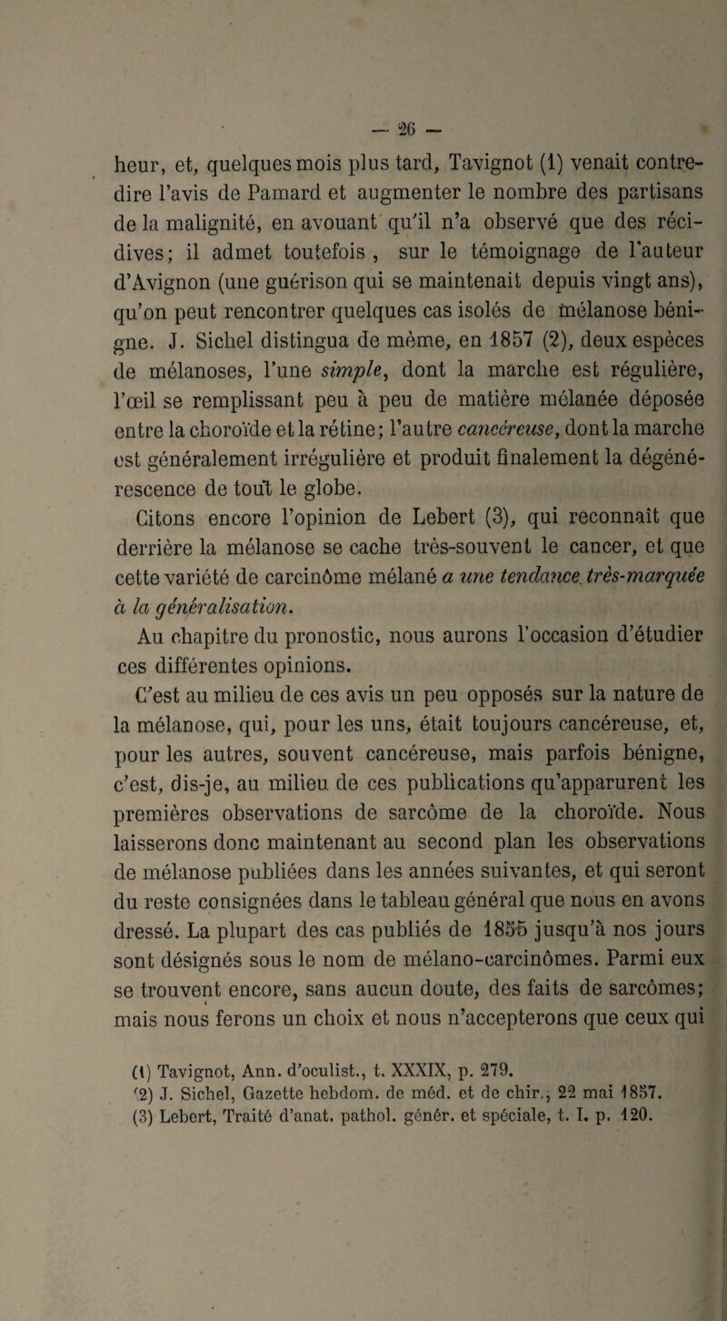 dire l’avis de Pamard et augmenter le nombre des partisans de la malignité, en avouant qu'il n’a observé que des réci¬ dives; il admet toutefois , sur le témoignage de l’auteur d’Avignon (une guérison qui se maintenait depuis vingt ans), qu’on peut rencontrer quelques cas isolés de mélanose béni¬ gne. J. Siebel distingua de même, en 1857 (2), deux espèces de mélanoses, l’une simple, dont la marche est régulière, l’œil se remplissant peu à peu de matière mélanée déposée entre la choroïde et la rétine; l’autre cancéreuse, dont la marche est généralement irrégulière et produit finalement la dégéné¬ rescence de tout le globe. Citons encore l’opinion de Lebert (3), qui reconnaît que derrière la mélanose se cache très-souvent le cancer, et que cette variété de carcinôme mélané a une tendance, très-marquée à la généralisation. Au chapitre du pronostic, nous aurons l’occasion d’étudier ces différentes opinions. C'est au milieu de ces avis un peu opposés sur la nature de la mélanose, qui, pour les uns, était toujours cancéreuse, et, pour les autres, souvent cancéreuse, mais parfois bénigne, c’est, dis-je, au milieu de ces publications qu’apparurent les premières observations de sarcome de la choroïde. Nous laisserons donc maintenant au second plan les observations de mélanose publiées dans les années suivantes, et qui seront du reste consignées dans le tableau général que nous en avons dressé. La plupart des cas publiés de 1855 jusqu’à nos jours sont désignés sous le nom de mélano-carcinômes. Parmi eux se trouvent encore, sans aucun doute, des faits de sarcomes; mais nous ferons un choix et nous n’accepterons que ceux qui (1) Tavignot, Ann. d’oculist., t. XXXIX, p. 279. '2) J. Sichel, Gazette hebdom. de méd. et de chir., 22 mai 1857. (3) Lebert, Traité d’anat. pathol. génér. et spéciale, t. I. p. 120.