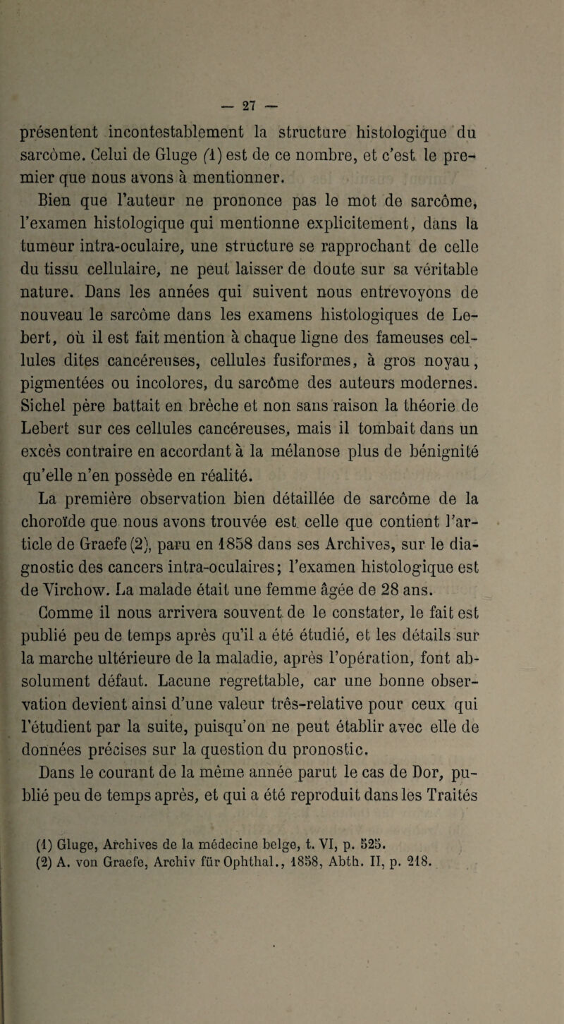 présentent incontestablement la structure histologique du sarcome. Celui de Gluge (ï) est de ce nombre, et c'est le pre¬ mier que nous avons à mentionner. Bien que l’auteur ne prononce pas le mot de sarcome, l’examen histologique qui mentionne explicitement, dans la tumeur intra-oculaire, une structure se rapprochant de celle du tissu cellulaire, ne peut laisser de doute sur sa véritable nature. Dans les années qui suivent nous entrevoyons de nouveau le sarcome dans les examens histologiques de Le- bert, où il est fait mention à chaque ligne des fameuses cel¬ lules dites cancéreuses, cellules fusiformes, à gros noyau, pigmentées ou incolores, du sarcôme des auteurs modernes. Sichel père battait en brèche et non sans raison la théorie de Lebert sur ces cellules cancéreuses, mais il tombait dans un excès contraire en accordant à la mélanose plus de bénignité qu’elle n’en possède en réalité. La première observation bien détaillée de sarcôme de la choroïde que nous avons trouvée est celle que contient l’ar¬ ticle de Graefe(2), paru en 1858 dans ses Archives, sur le dia¬ gnostic des cancers intra-oculaires; l’examen histologique est de Virchow. La malade était une femme âgée de 28 ans. Gomme il nous arrivera souvent de le constater, le fait est publié peu de temps après qu’il a été étudié, et les détails sur la marche ultérieure de la maladie, après l’opération, font ab¬ solument défaut. Lacune regrettable, car une bonne obser¬ vation devient ainsi d’une valeur très-relative pour ceux qui letudient par la suite, puisqu’on ne peut établir avec elle de données précises sur la question du pronostic. Dans le courant de la même année parut le cas de Dor, pu¬ blié peu de temps après, et qui a été reproduit dans les Traités (1) Gluge, Archives de la médecine belge, t. VI, p. 525. (2) A. von Graefe, Archiv fürOphthal., 4858, Abth. II, p. 218.