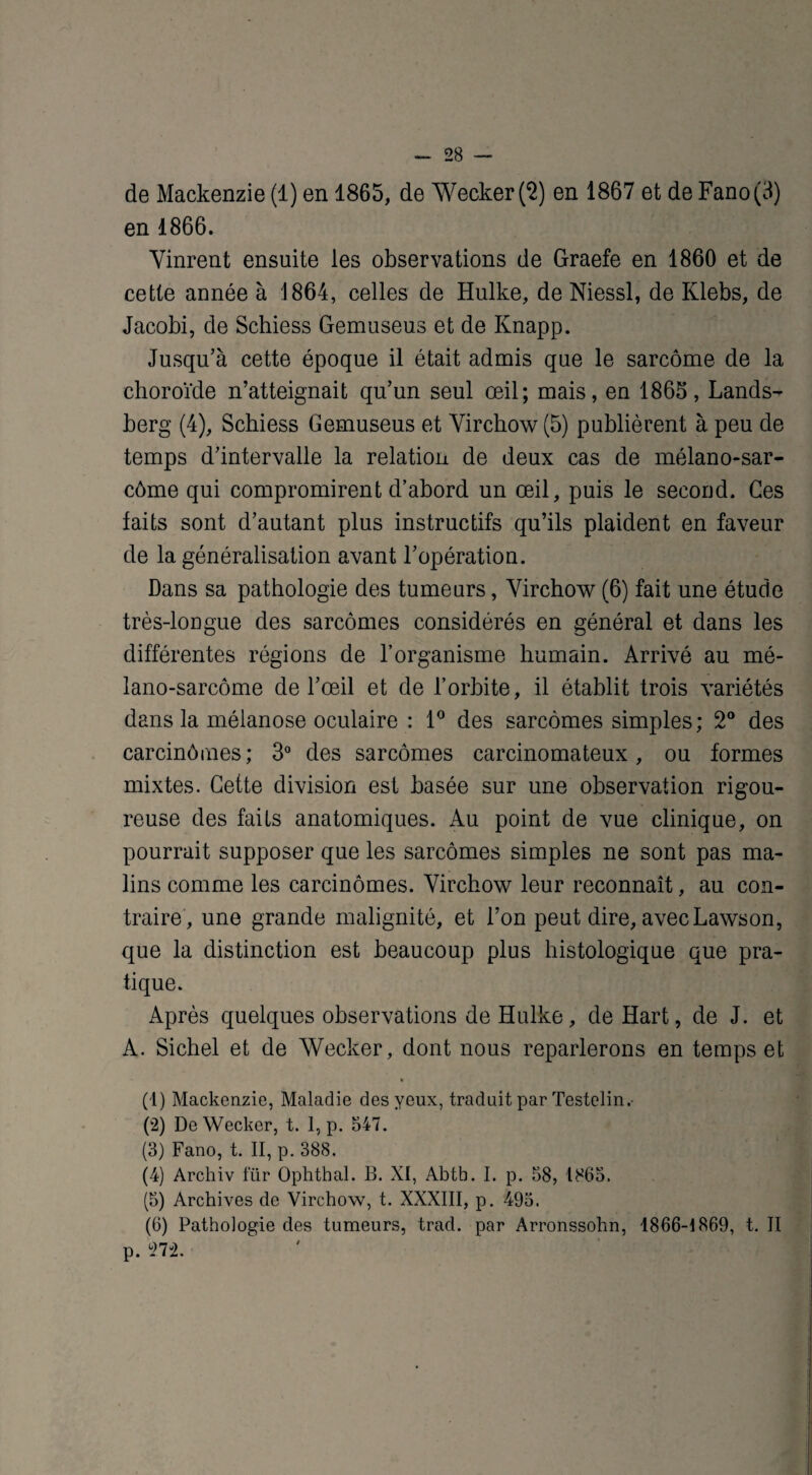 de Mackenzie (1) en 1865, de Wecker (2) en 1867 et de Fano(3) en 1866. Vinrent ensuite les observations de Graefe en 1860 et de cette année à 1864, celles de Hulke, de Niessl, de Klebs, de Jacobi, de Schiess Gemuseus et de Knapp. Jusqu’à cette époque il était admis que le sarcome de la choroïde n’atteignait qu’un seul œil; mais, en 1865, Lands- berg (4), Schiess Gemuseus et Virchow (5) publièrent à peu de temps d’intervalle la relation de deux cas de mélano-sar- côme qui compromirent d’abord un œil, puis le second. Ces faits sont d’autant plus instructifs qu’ils plaident en faveur de la généralisation avant l’opération. Dans sa pathologie des tumeurs, Virchow (6) fait une étude très-lougue des sarcomes considérés en général et dans les différentes régions de l’organisme humain. Arrivé au mé- lano-sarcôme de l’œil et de l’orbite, il établit trois variétés dans la mélanose oculaire : 1° des sarcomes simples; 2° des carcinômes ; 3° des sarcomes carcinomateux, ou formes mixtes. Cette division est basée sur une observation rigou¬ reuse des faits anatomiques. Au point de vue clinique, on pourrait supposer que les sarcomes simples ne sont pas ma¬ lins comme les carcinômes. Virchow leur reconnaît, au con¬ traire, une grande malignité, et l’on peut dire, avec Lawson, que la distinction est beaucoup plus histologique que pra¬ tique. Après quelques observations de Hulke, de Hart, de J. et A. Sichel et de Wecker, dont nous reparlerons en temps et • (1) Mackenzie, Maladie des yeux, traduit par Testelin.- (2) De Wecker, t. 1, p. 547. (3) Fano, t. II, p. 388. (4) Archiv für Ophthal. B. XI, Abth. I. p. 58, 1865. (5) Archives de Virchow, t. XXXIII, p. 495. (6) Pathologie des tumeurs, trad. par Arronssohn, 1866-1869, t. II p. 272.