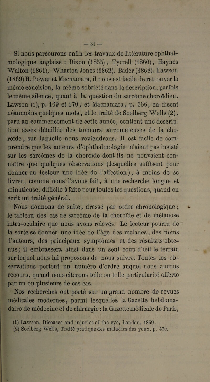 Si nous parcourons enfin les travaux de littérature ophtal¬ mologique anglaise : Dixon (1855), Tyrrell (1860), Haynes Walton (1861), Wharton Jones (1862), Bader (1868), Lawson (1869) H. Power et Macnamara, il nous est facile de retrouver la même concision, la même sobriété dans la description, parfois le même silence, quant à la question du sarcome choroïdien. Lawson (1), p. 169 et 170, et Macnamara, p. 366, en disent néanmoins quelques mots, et le traité de Soelberg Wells (2), paru au commencement de cette année, contient une descrip¬ tion assez détaillée des tumeurs sarcomateuses de la cho¬ roïde , sur laquelle nous reviendrons. Il est facile de com¬ prendre que les auteurs d’ophthalmologie n’aient pas insisté sur les sarcomes de la choroïde dont ils ne pouvaient con¬ naître que quelques observations (lesquelles suffisent pour donner au lecteur une idée de l’affection ), à moins de se livrer, comme nous l’avons fait, à une recherche longue et minutieuse, difficile à faire pour toutes les questions, quand on écrit un traité général. Nous donnons de suite, dressé par ordre chronologique ; * le tableau des cas de sarcome de la choroïde et de mélanose intra-oculaire que nous avons relevés. Le lecteur pourra de la sorte se donner une idée de l’âge des malades, des noms d’auteurs, des principaux symptômes et des résultats obte¬ nus; il embrassera ainsi dans un seul coup d’œil le terrain sur lequel nous lui proposons de nous suivre. Toutes les ob¬ servations portent un numéro d’ordre auquel nous aurons recours, quand nous citerons telle ou telle particularité offerte par un ou plusieurs de ces cas. Nos recherches ont porté sur un grand nombre de revues médicales modernes, parmi lesquelles la Gazette hebdoma¬ daire de médecine et de chirurgie : la Gazette médicale de Paris, (1) Lawson, Diseases and injuries of thc eye, London, d869. (2) Soelberg Wells, Traité pratique des maladies des yeux, p. 470.