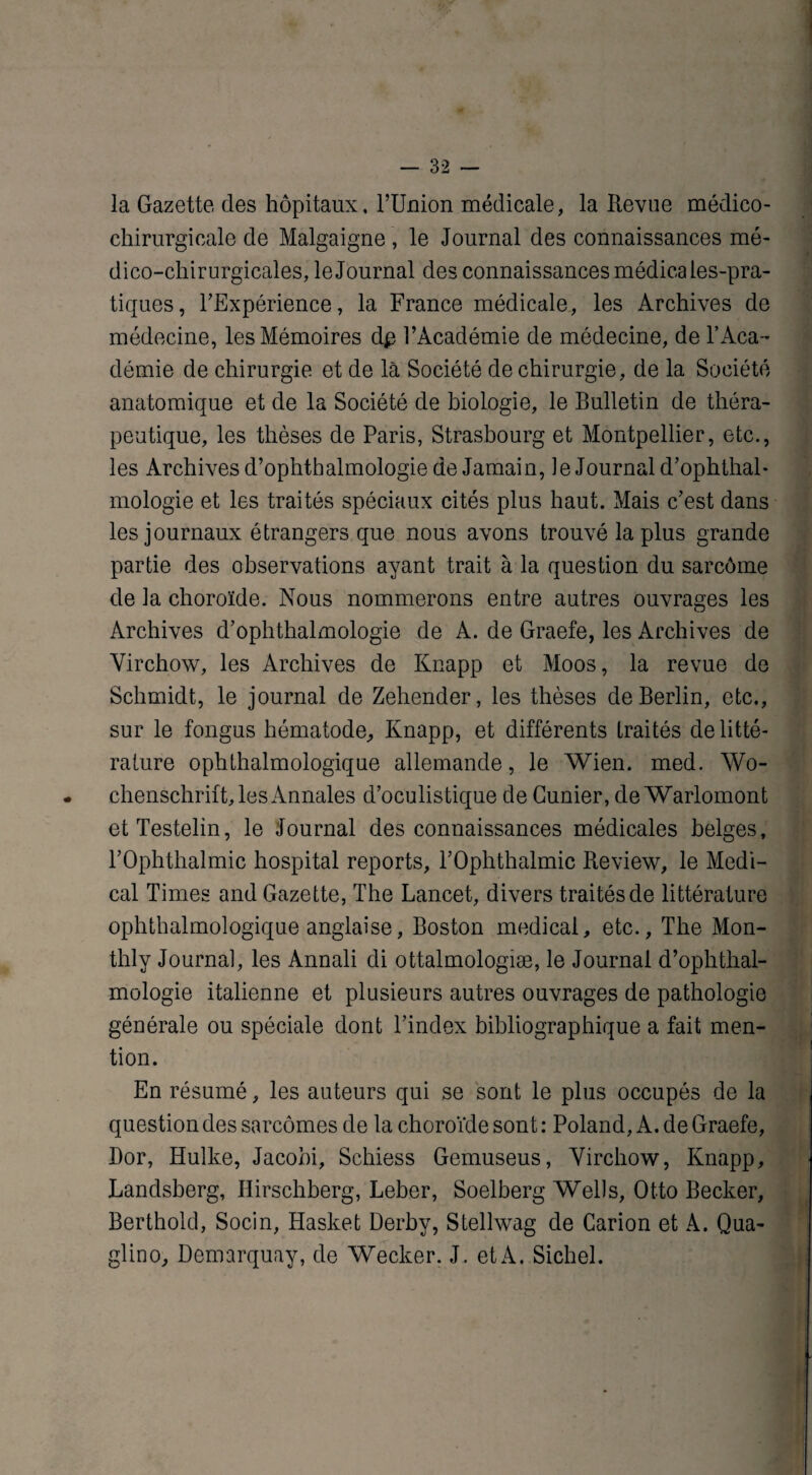 la Gazette des hôpitaux, l’Union médicale, la Revue médico- chirurgicale de Malgaigne , le Journal des connaissances mé¬ dico-chirurgicales, le Journal des connaissances médicales-pra- tiques, l'Expérience, la France médicale, les Archives de médecine, les Mémoires d# l’Académie de médecine, de l’Aca¬ démie de chirurgie et de là Société de chirurgie, de la Société anatomique et de la Société de biologie, le Bulletin de théra¬ peutique, les thèses de Paris, Strasbourg et Montpellier, etc., les Archives d’ophthalmologie deJamain, le Journal d’ophthal* mologie et les traités spéciaux cités plus haut. Mais c’est dans les journaux étrangers que nous avons trouvé la plus grande partie des observations ayant trait à la question du sarcôme de Ja choroïde. Nous nommerons entre autres ouvrages les Archives d’ophthalmologie de A. de Graefe, les Archives de Virchow, les Archives de Knapp et Moos, la revue de Schmidt, le journal de Zehender, les thèses de Berlin, etc., sur le fongus hématode, Knapp, et différents traités de litté¬ rature ophthalmologique allemande, le Wien. med. Wo- * chenschrift, les Annales d’oculistique de Gunier, de Warlomont etTestelin, le Journal des connaissances médicales belges, rOphthalmic hospital reports, l’Ophthalmic Review, le Medi¬ cal Times and Gazette, The Lancet, divers traités de littérature ophthalmologique anglaise, Boston medical, etc., The Mon- thly Journal, les Annali di ottalmologiæ, le Journal d’ophthal¬ mologie italienne et plusieurs autres ouvrages de pathologie générale ou spéciale dont l’index bibliographique a fait men¬ tion. En résumé, les auteurs qui se sont le plus occupés de la question des sarcomes de la choroïde sont : Poland, A. de Graefe, Dor, Hulke, Jacobi, Schiess Gemuseus, Virchow, Knapp, Landsberg, Hirschberg, Leber, Soelberg Wells, Otto Becker, Berthold, Socin, Hasket Derby, Stellwag de Carion et A. Qua- glino, Demarquay, de Wecker. J . et A. Sichel.