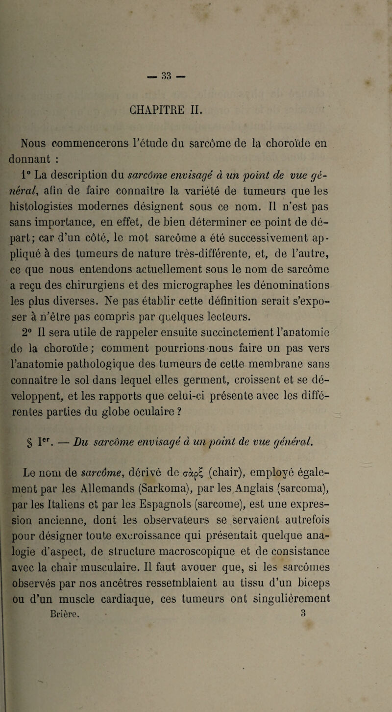 — 33 — ♦ CHAPITRE II. Nous commencerons l’étude du sarcome de la choroïde en donnant : 1° La description du sarcôme envisagé à un 'point de vue gé¬ néral, afin de faire connaître la variété de tumeurs que les histologistes modernes désignent sous ce nom. Il n’est pas sans importance, en effet, de bien déterminer ce point de dé¬ part; car d’un côté, le mot sarcôme a été successivement ap¬ pliqué à des tumeurs de nature très-différente, et, de l’autre, ce que nous entendons actuellement sous le nom de sarcôme a reçu des chirurgiens et des micrographes les dénominations les plus diverses. Ne pas établir cette définition serait s’expo¬ ser à n’être pas compris par quelques lecteurs. 2° Il sera utile de rappeler ensuite succinctement l’anatomie de la choroïde; comment pourrions-nous faire un pas vers l’anatomie pathologique des tumeurs de cette membrane sans connaître le sol dans lequel elles germent, croissent et se dé¬ veloppent, et les rapports que celui-ci présente avec les diffé¬ rentes parties du globe oculaire ? § Ier. — Du sarcome envisagé à un point de vue général. Le nom de sarcôme, dérivé de colp£ (chair), employé égale¬ ment par les Allemands (Sarkoma), par les Anglais (sarcoma), par les Italiens et par les Espagnols (sarcome), est une expres¬ sion ancienne, dont les observateurs se servaient autrefois pour désigner toute excroissance qui présentait quelque ana¬ logie d’aspect, de structure macroscopique et de consistance avec la chair musculaire. Il faut avouer que, si les sarcomes observés par nos ancêtres ressemblaient au tissu d’un biceps ou d’un muscle cardiaque, ces tumeurs ont singulièrement Brièrc. - 3