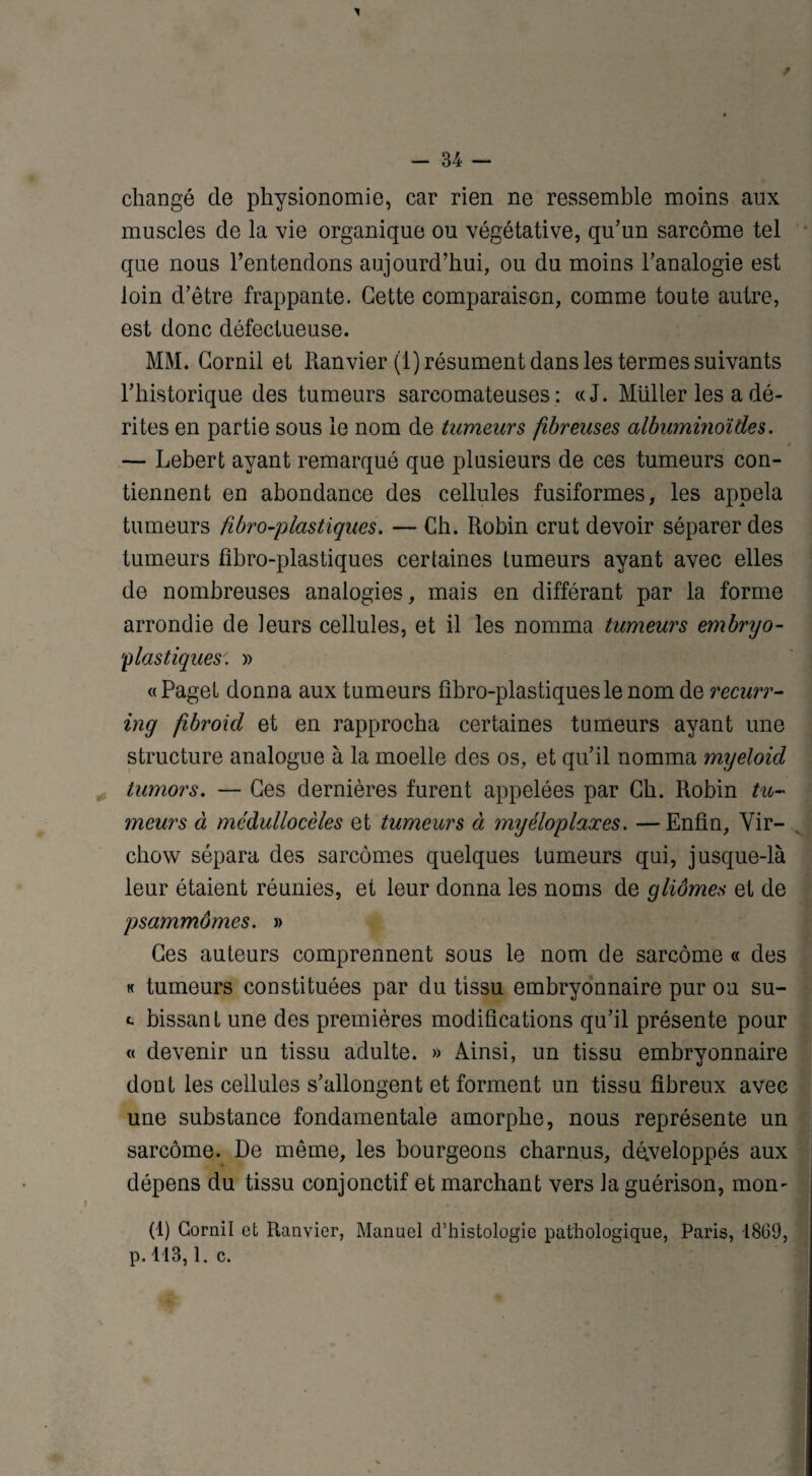 - 34 changé de physionomie, car rien ne ressemble moins aux muscles de la vie organique ou végétative, qu’un sarcome tel que nous l’entendons aujourd’hui, ou du moins l’analogie est loin d’être frappante. Cette comparaison, comme toute autre, est donc défectueuse. MM. Corail et Ranvier (1) résument dans les termes suivants l’historique des tumeurs sarcomateuses: «J. Millier les a dé¬ rites en partie sous le nom de tumeurs fibreuses albuminoïdes. — Lebert ayant remarqué que plusieurs de ces tumeurs con¬ tiennent en abondance des cellules fusiformes, les appela tumeurs fibro-plastiques. — Ch. Robin crut devoir séparer des tumeurs fibro-plastiques certaines tumeurs ayant avec elles de nombreuses analogies, mais en différant par la forme arrondie de leurs cellules, et il les nomma tumeurs embryo- p las tiques: » «Page! donna aux tumeurs fibro-plastiques le nom de recurr- inq fibroicl et en rapprocha certaines tumeurs ayant une structure analogue à la moelle des os, et qu’il nomma myeloid tumors. — Ces dernières furent appelées par Ch. Robin tu¬ meurs à médullocèles et tumeurs à myéloplaxes. —Enfin, Vir¬ chow sépara des sarcomes quelques tumeurs qui, jusque-là leur étaient réunies, et leur donna les noms de gliomes et de psammômes. » Ces auteurs comprennent sous le nom de sarcome « des « tumeurs constituées par du tissu embryonnaire pur ou su- c bissant une des premières modifications qu’il présente pour « devenir un tissu adulte. » Ainsi, un tissu embryonnaire dont les cellules s’allongent et forment un tissu fibreux avec une substance fondamentale amorphe, nous représente un sarcome. De même, les bourgeons charnus, développés aux dépens du tissu conjonctif et marchant vers la guérison, mom (1) Cornil et Ranvier, Manuel d’histologie pathologique, Paris, 1860, p. 113,1. c.