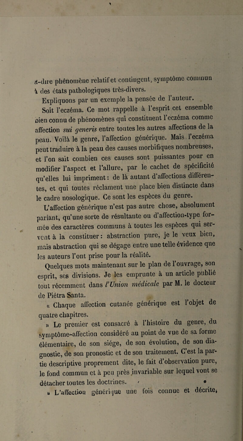 &-iîire phénomène relatif et contingent, symptôme commun à des états pathologiques très-divers. Expliquons par un exemple la pensée de 1 auteui. Soit l’eczéma. Ce mot rappelle à l’esprit cet ensemble oien connu de phénomènes qui constituent 1 eczéma comme affection sui generis entre toutes les autres affections de la peau. Voilà le genre, l’affection générique. Mais l’eczéma peut traduire à la peau des causes morbifiques nombreuses, et l’on sait combien ces causes sont puissantes pour en modifier l’aspect et l’allure, par le cachet de spécificité qu’elles lui impriment: de là autant d’affections différen¬ tes, et qui toutes réclament une place bien distincte dans le cadre nosologique. Ce sont les espèces du genre. L’affection générique n’est pas autre chose, absolument pariant, qu’une sorte de résultante ou d affection-type foi- mée des caractères communs à toutes les espèces qui ser¬ vent à la constituer: abstraction pure, je le veux bien, mais abstraction qui se dégage entre une telle évidence que les auteurs l’ont prise pour la réalité. Quelques mots maintenant sur le plan de 1 ouvrage, son esprit, ses divisions. Je les emprunte à un article publié tout récemment dans l’Union médicale par M. le docteur de Piétra Santa. « Chaque affection cutanée générique est l’objet de quatre chapitres. » Le premier est consacré à 1 histoire du geme, du symptôme-affection considéré au point de vue de sa forme élémentaire, de son siège, de son évolution, de son dia¬ gnostic, de son pronostic et de son traitement. C est la pai- tie descriptive proprement dite, le fait d’observation pure, le fond commun et à peu près invariable sur lequel vont se détacher toutes les doctrines. ' « u L’affection générique une fois connue et décrite*