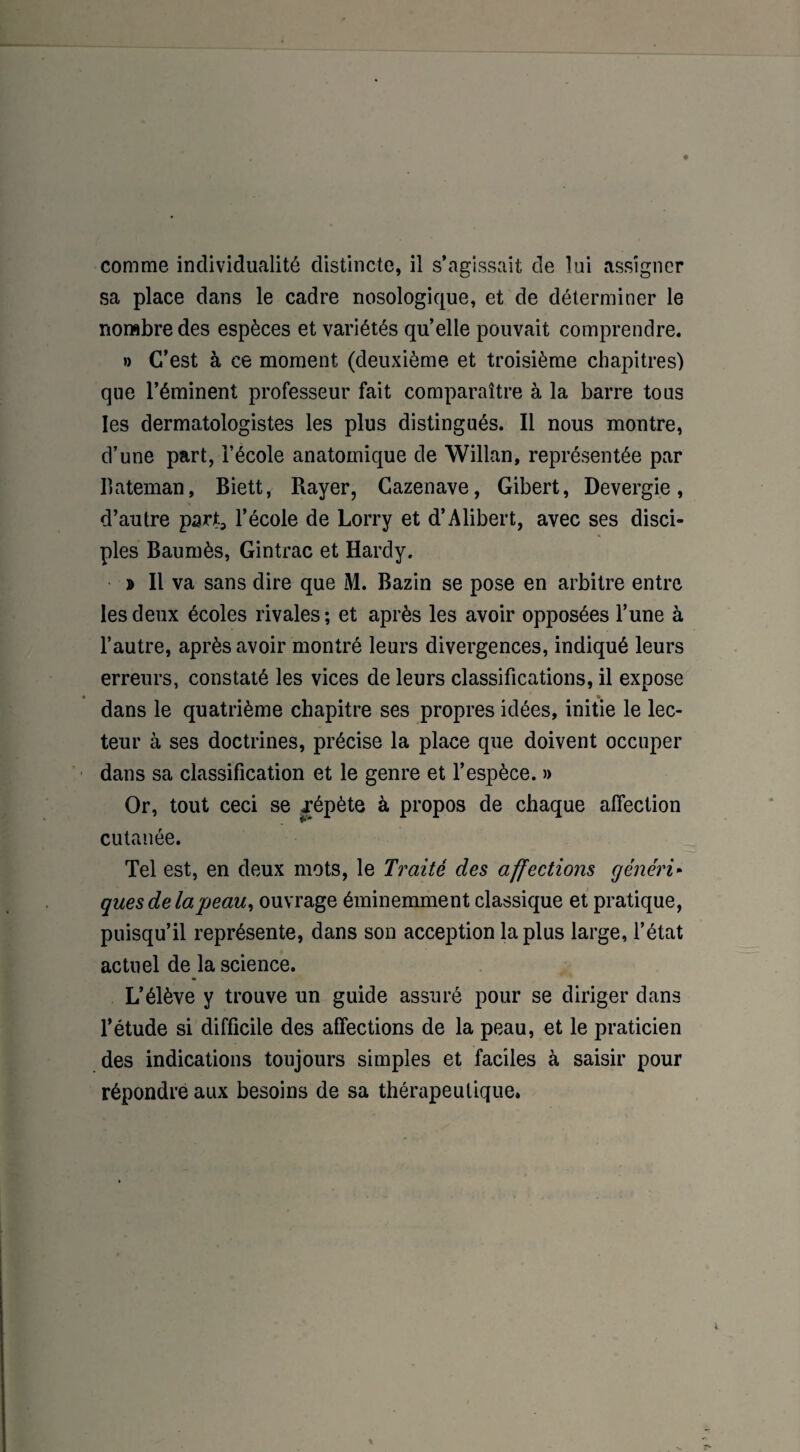 comme individualité distincte, il s’agissait de lui assigner sa place dans le cadre nosologique, et de déterminer le nombre des espèces et variétés quelle pouvait comprendre. » C’est à ce moment (deuxième et troisième chapitres) que l’éminent professeur fait comparaître à la barre tous les dermatologistes les plus distingués. Il nous montre, d’une part, l’école anatomique de Willan, représentée par Bateman, Biett, Rayer, Cazenave, Gibert, Devergie, d’autre part, l’école de Lorry et d’Alibert, avec ses disci¬ ples Baumès, Gintrac et Hardy. » Il va sans dire que M. Bazin se pose en arbitre entre les deux écoles rivales; et après les avoir opposées l’une à l’autre, après avoir montré leurs divergences, indiqué leurs erreurs, constaté les vices de leurs classifications, il expose dans le quatrième chapitre ses propres idées, initie le lec¬ teur à ses doctrines, précise la place que doivent occuper dans sa classification et le genre et l’espèce. » Or, tout ceci se .répète à propos de chaque affection cutanée. Tel est, en deux mots, le Traité des affections généri¬ ques delàpeau, ouvrage éminemment classique et pratique, puisqu’il représente, dans son acception la plus large, l’état actuel de la science. L’élève y trouve un guide assuré pour se diriger dans l’étude si difficile des affections de la peau, et le praticien des indications toujours simples et faciles à saisir pour répondre aux besoins de sa thérapeutique.