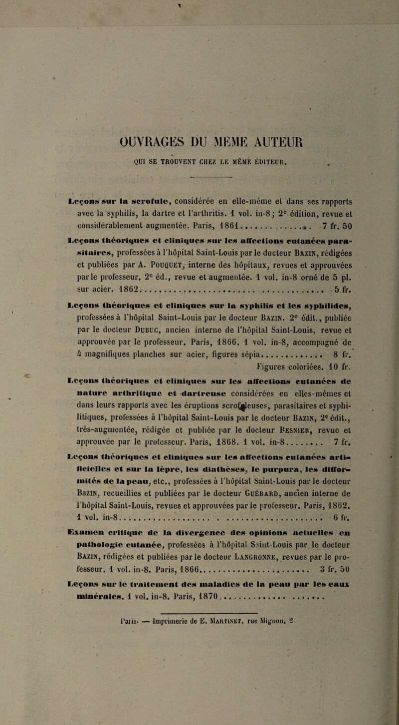 OUVRAGES DU MÊME AUTEUR QUI SE TROUVENT CHEZ LE MÊME ÉDITEUR. Leçons sur ln scrofule, considérée en elle-même et dans ses rapports avec la syphilis, la dartre et l’arthritis. 1 vol. in-8; 2e édition, revue et considérablement augmentée. Paris, 1861... . 7 fr. 50 Leçons théoriques et cliniques sur les afTections cutanées para¬ sitaires, professées à l’hôpital Saint-Louis parle docteur Bazin, rédigées et publiées par A. Pouquet, interne des hôpitaux, revues et approuvées parle professeur. 2e éd., revue et augmentée. 1 vol. in-8 orné de 5 pl. sur acier. 1862. 5 fr. Leçons théoriques et cliniques sur la syphilis et les syphilides, professées à l’hôpital Saint-Louis par le docteur Bazin. 2e édit., publiée par le docteur Dubuc, ancien interne de l’hôpital Saint-Louis, revue et approuvée par le professeur. Paris, 1866. 1 vol. in-8, accompagné de h magnifiques planches sur acier, figures sépia. 8 fr. Figures coloriées. 10 fr. Leçons théoriques et cliniques sur les affections cutanées de nature arthritique et dartreuse considérées en elles-mêmes et dans leurs rapports avec les éruptions scrolj|leuses, parasitaires et syphi¬ litiques, professées à l’hôpital Saint-Louis par le docteur Bazin, 2e édit., très-augmentée, rédigée et publiée par le docteur Besnier, revue et approuvée par le professeur. Paris, 1868. 1 vol. in-8. 7 fr. Leçons théoriques et cliniques sur les affections cutanées arti¬ ficielles et sur la lèpre, les diathèses, le purpura, les diffor¬ mités de la peau, etc., professées à l’hôpital Saint-Louis par le docteur BaziN, recueillies et publiées par le docteur Guérard, ancien interne de l’hôpital Saint-Louis, revues et approuvées parle professeur. Paris, 1862. 1 vol. in-8. 6 fr. Examen critique de la divergence des opinions actuelles en pathologie cutanée, professées à l’hôpital Saint-Louis par le docteur Bazin, rédigées et publiées parle docteur Langronne, revues par le pro¬ fesseur. 1 vol. in-8. Paris, 1866. 3 fr. 50 Leçons sur le traitement des maladies de la peau par les eaux minérales. 1 vol. in-8. Paris, 1870.. Paris. — Imprimerie de E. Martinet, rue Mignon.