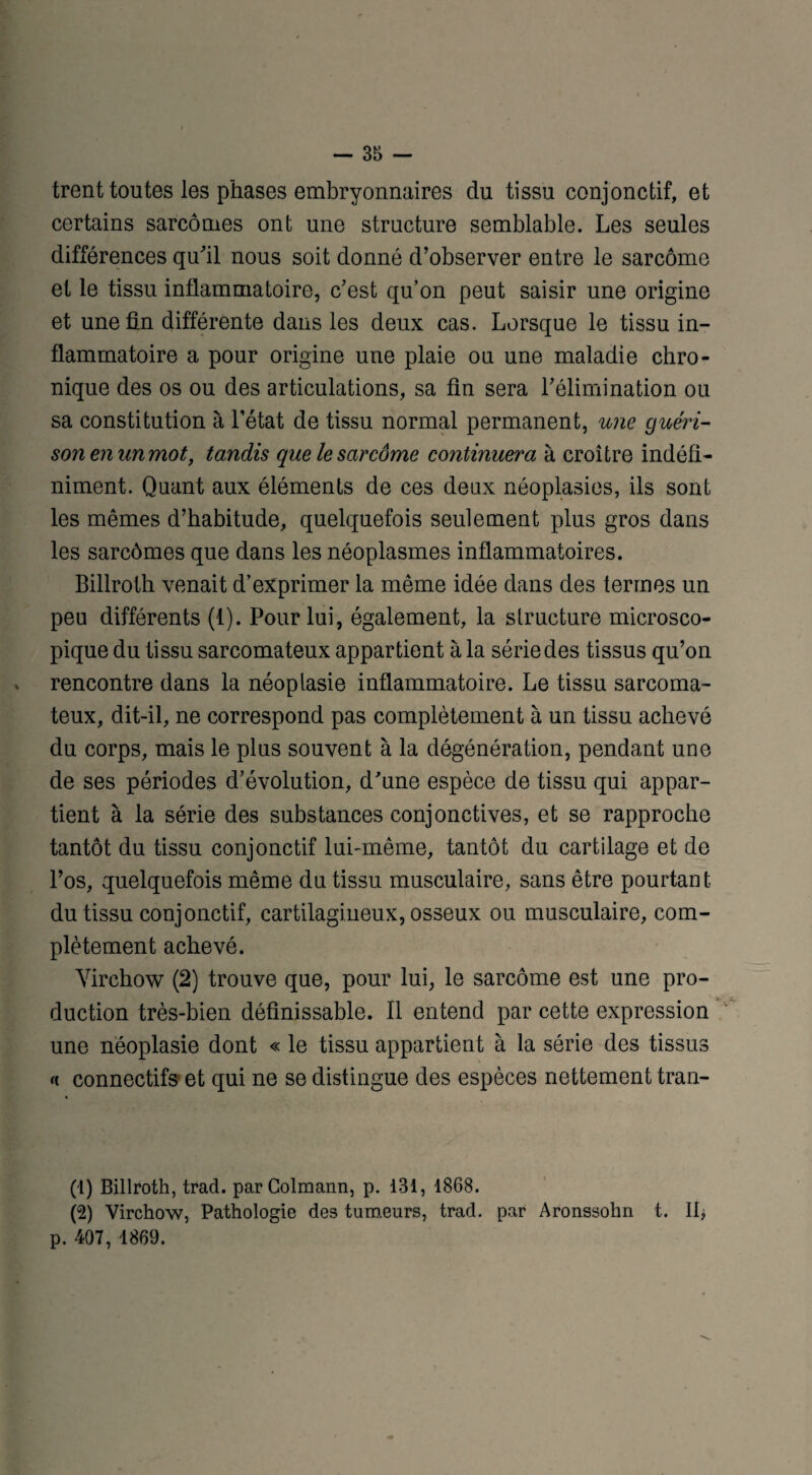 trent toutes les phases embryonnaires du tissu conjonctif, et certains sarcomes ont une structure semblable. Les seules différences qu'il nous soit donné d’observer entre le sarcome et le tissu inflammatoire, c’est qu’on peut saisir une origine et une fin différente dans les deux cas. Lorsque le tissu in¬ flammatoire a pour origine une plaie ou une maladie chro¬ nique des os ou des articulations, sa fin sera l’élimination ou sa constitution à l’état de tissu normal permanent, une guéri¬ son e?i un mot, tandis que le sarcôme continuera à croître indéfi¬ niment. Quant aux éléments de ces deux néoplasies, ils sont les mêmes d’habitude, quelquefois seulement plus gros dans les sarcômes que dans les néoplasmes inflammatoires. Billroth venait d’exprimer la même idée dans des termes un peu différents (1). Pour lui, également, la structure microsco¬ pique du tissu sarcomateux appartient à la série des tissus qu’on rencontre dans la néoplasie inflammatoire. Le tissu sarcoma¬ teux, dit-il, ne correspond pas complètement à un tissu achevé du corps, mais le plus souvent à la dégénération, pendant une de ses périodes d’évolution, d'une espèce de tissu qui appar¬ tient à la série des substances conjonctives, et se rapproche tantôt du tissu conjonctif lui-même, tantôt du cartilage et de l’os, quelquefois même du tissu musculaire, sans être pourtant du tissu conjonctif, cartilagineux, osseux ou musculaire, com¬ plètement achevé. Virchow (2) trouve que, pour lui, le sarcôme est une pro¬ duction très-bien définissable. Il entend par cette expression une néoplasie dont « le tissu appartient à la série des tissus <c connecté et qui ne se distingue des espèces nettement tran- (1) Billroth, trad. parColmann, p. 131, 1868. (2) Virchow, Pathologie des tumeurs, trad. par Aronssohn t. II, p. 407, 1869.