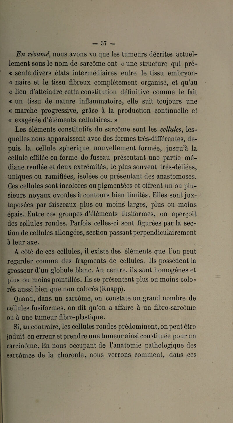 En résumé, nous avons vu que les tumeurs décrites actuel¬ lement sous le nom de sarcome ont « une structure qui pré- « sente divers états intermédiaires entre le tissu embryon¬ ce naire et le tissu fibreux complètement organisé, et qu’au « lieu d’atteindre cette constitution définitive comme le fait « un tissu de nature inflammatoire,, elle suit toujours une « marche progressive, grâce à la production continuelle et « exagérée d’éléments cellulaires. » Les éléments constitutifs du sarcome sont les cellules, les¬ quelles nous apparaissent avec des formes très-différentes, de¬ puis la cellule sphérique nouvellement formée, jusqu’à la cellule effilée en forme de fuseau présentant une partie mé¬ diane renflée et deux extrémités, le plus souvent très-déliées, uniques ou ramifiées, isolées ou présentant des anastomoses. Ces cellules sont incolores ou pigmentées et offrent un ou plu¬ sieurs noyaux ovoïdes à contours bien limités. Elles sont jux¬ taposées par faisceaux plus ou moins larges, plus ou moins épais. Entre ces groupes d’éléments fusiformes, on aperçoit des cpllules rondes. Parfois celles-ci sont figurées par la sec¬ tion de cellules allongées, section passant perpendiculairement à leur axe. A côté de ces cellules, il existe des éléments que l’on peut regarder comme des fragments de cellules. Ils possèdent la grosseur d’un globule blanc. Au centre, ils sont homogènes et plus ou moins pointillés. Ils se présentent plus ou moins colo¬ rés aussi bien que non çolorés (Knapp). Quand, dans un sarcome, on constate un grand nombre de cellules fusiformes, on dit qu’on a affaire à un fibro-sarcôme ou à une tumeur fibro-plastique. Si, au contraire, les cellules rondes prédominent, on peut être induit en erreur et prendre une tumeur ainsi consti tuée pour un carcinome. En nous occupant de l’anatomie pathologique des sarcomes de la choroïde, nous verrons comment, dans ces