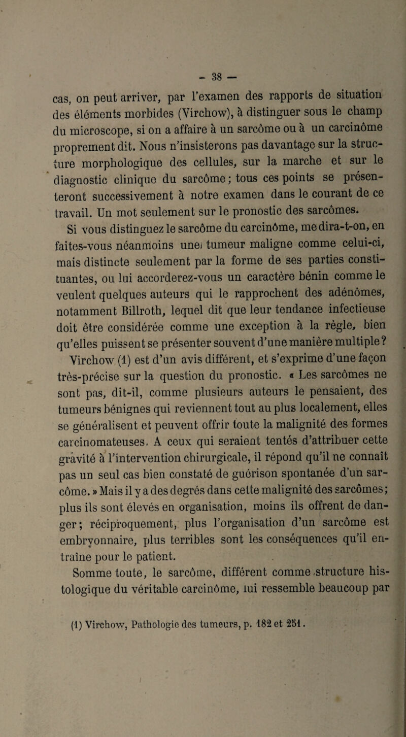cas, on peut arriver, par l’examen des rapports de situation des éléments morbides (Virchow), à distinguer sous le champ du microscope, si on a affaire à un sarcome ou à un carcinome proprement dit. Nous n’insisterons pas davantage sur la struc¬ ture morphologique des cellules, sur la marche et sur le diagnostic clinique du sarcome; tous ces points se présen¬ teront successivement à notre examen dans le courant de ce travail. Un mot seulement sur le pronostic des sarcomes. Si vous distinguez le sarcome du carcinôme, medira-t-on, en faites-vous néanmoins unei tumeur maligne comme celui-ci, mais distincte seulement par la forme de ses parties consti¬ tuantes, ou lui accorderez-vous un caractère bénin comme le veulent quelques auteurs qui le rapprochent des adénomes, notamment Billroth, lequel dit que leur tendance infectieuse doit être considérée comme une exception à la règle, bien qu’elles puissent se présenter souvent d’une manière multiple? Virchow (1) est d’un avis différent, et s’exprime d’une façon très-précise sur la question du pronostic. « Les sarcomes ne sont pas, dit-il, comme plusieurs auteurs le pensaient, des tumeurs bénignes qui reviennent tout au plus localement, elles se généralisent et peuvent offrir toute la malignité des formes carcinomateuses. A ceux qui seraient tentés d’attribuer cette gravité à l’intervention chirurgicale, il répond qu’il ne connaît pas un seul cas bien constaté de guérison spontanée d’un sar¬ come. » Mais il y a des degrés dans cette malignité des sarcomes ; plus ils sont élevés en organisation, moins ils offrent de dan¬ ger; réciproquement, plus l’organisation d’un sarcome est embryonnaire, plus terribles sont les conséquences qu’il en¬ traîne pour le patient. Somme toute, le sarcome, différent comme .structure his¬ tologique du véritable carcinôme, lui ressemble beaucoup par (1) Virchow, Pathologie des tumeurs, p. 182 et 251. i