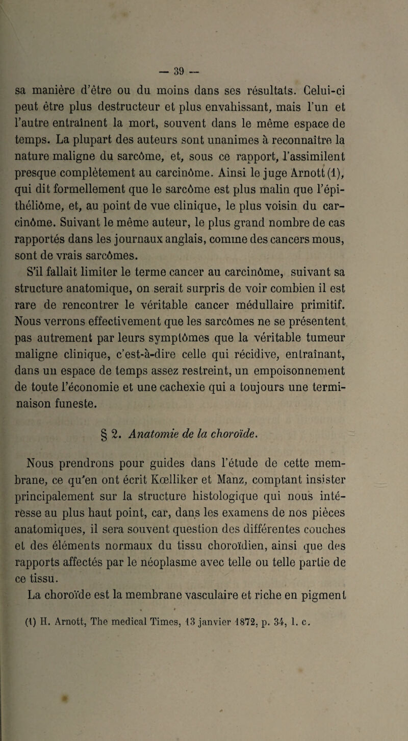 sa manière d’être ou du moins dans ses résultats. Celui-ci peut être plus destructeur et plus envahissant, mais l’un et l’autre entraînent la mort, souvent dans le même espace de temps. La plupart des auteurs sont unanimes à reconnaître la nature maligne du sarcôme, et, sous ce rapport, l’assimilent presque complètement au carcinôme. Ainsi le juge Arnott(l), qui dit formellement que le sarcôme est plus malin que l’épi- théliôme, et, au point de vue clinique, le plus voisin du car¬ cinôme. Suivant le même auteur, le plus grand nombre de cas rapportés dans les journaux anglais, comme des cancers mous, sont de vrais sarcômes. S’il fallait limiter le ternie cancer au carcinôme, suivant sa structure anatomique, on serait surpris de voir combien il est rare de rencontrer le véritable cancer médullaire primitif. Nous verrons effectivement que les sarcômes ne se présentent pas autrement par leurs symptômes que la véritable tumeur maligne clinique, c’est-à-dire celle qui récidive, entraînant, dans un espace de temps assez restreint, un empoisonnement de toute l’économie et une cachexie qui a toujours une termi¬ naison funeste. § 2. Anatomie de la choroïde. Nous prendrons pour guides dans l’étude de cette mem¬ brane, ce qu'en ont écrit Kœlliker et Manz, comptant insister principalement sur la structure histologique qui nous inté¬ resse au plus haut point, car, dans les examens de nos pièces anatomiques, il sera souvent question des différentes couches et des éléments normaux du tissu choroïdien, ainsi que des rapports affectés par le néoplasme avec telle ou telle partie de ce tissu. La choroïde est la membrane vasculaire et riche en pigment , « (1) H. Arnott, The medical Times, 13 janvier 1872. p. 34, 1. c.