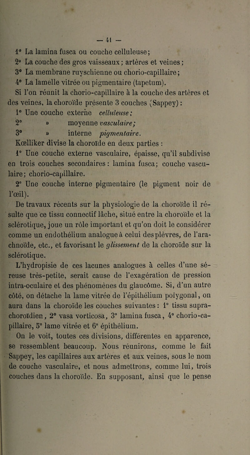 1° La lamina fusca ou couche celluleuse; 2° La couche des gros vaisseaux; artères et veines; 3° La membrane ruyschienne ou chorio-capillaire ; 4° La lamelle vitrée ou pigmentaire (tapétum). Si l’on réunit la chorio-capillaire à la couche des artères et des veines, la choroïde présente 3 couches (Sappey) : 1° Une couche externe celluleuse ; 2° » moyenne vasculaire ; 3° » interne 'pigmentaire. Kœlliker divise la choroïde en deux parties : 1° Une couche externe vasculaire, épaisse, qu’il subdivise en trois couches secondaires: lamina fusca; couche vascu¬ laire; chorio-capillaire. 2° Une couche interne pigmentaire (le pigment noir de l’œil). De travaux récents sur la physiologie de la choroïde il ré¬ sulte que ce tissu connectif lâche, situé entre la choroïde et la sclérotique, joue un rôle important et qu’on doit le considérer comme un endothélium analogue à celui des plèvres, de l’ara¬ chnoïde, etc., et favorisant le glissement de la choroïde sur la sclérotique. L’hydropisie de ces lacunes analogues à celles d’une sé¬ reuse très-petite, serait cause de l’exagération de pression intra-oculaire et des phénomènes du glaucôme. Si, d’un autre côté, on détache la lame vitrée de l’épithélium polygonal, on aura dans la choroïde les couches suivantes: 1° tissu supra- choroïdien, 2° vasa vorticosa, 3° lamina fusca, 4° chorio-ca¬ pillaire, 5° lame vitrée et 6° épithélium. On le voit, toutes ces divisions, différentes en apparence, se ressemblent beaucoup. Nous réunirons, comme le fait Sappey, les capillaires aux artères et aux veines, sous le nom de couche vasculaire, et nous admettrons, comme lui, trois couches dans la choroïde. En supposant, ainsi que le pense