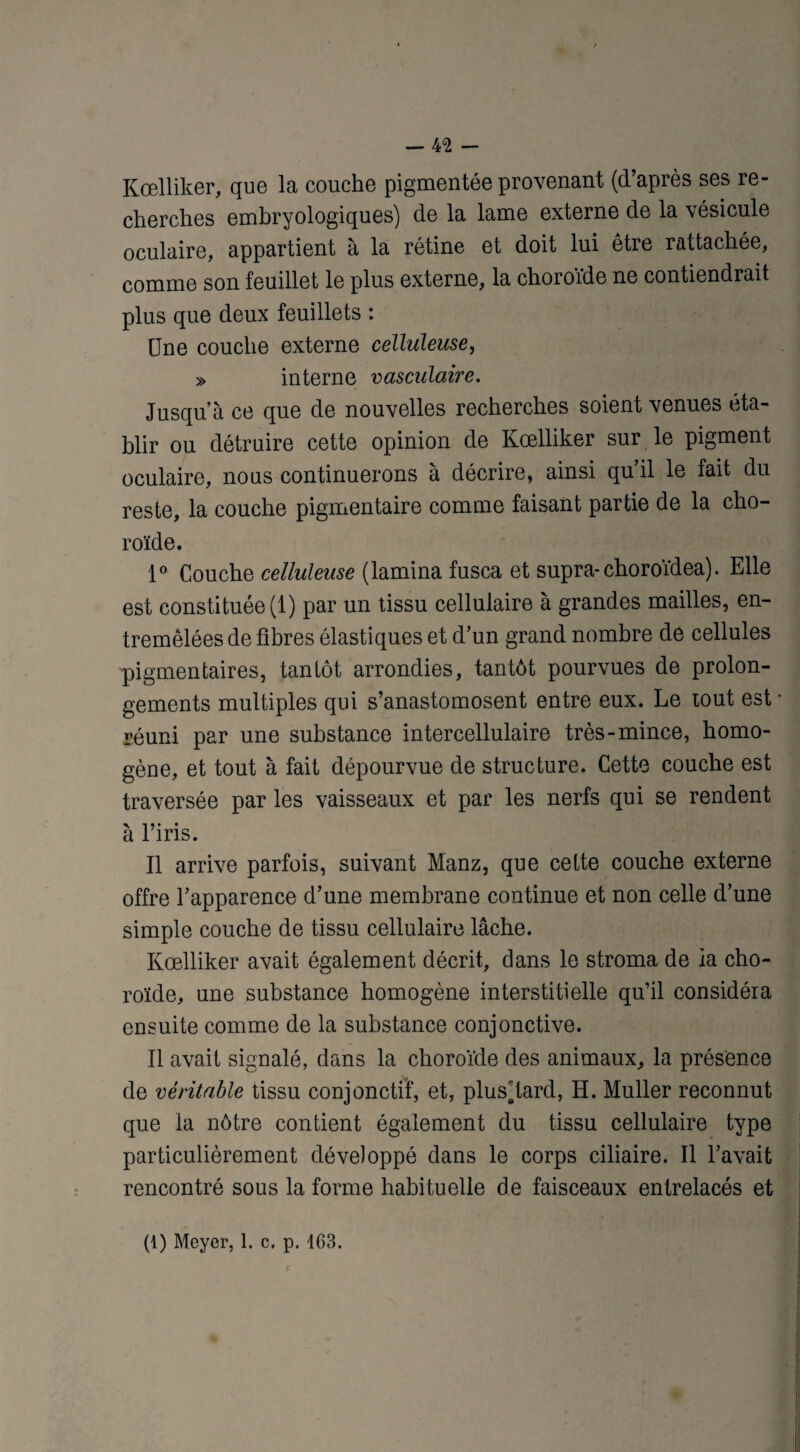 — 4<2 - Kœlliker, que la couche pigmentée provenant (d’après ses re¬ cherches embryologiques) de la lame externe de la \ésicule oculaire, appartient à la rétine et doit lui être rattachée, comme son feuillet le plus externe, la choroïde ne contiendrait plus que deux feuillets : Une couche externe celluleuse, » interne vasculaire. Jusqu’à ce que de nouvelles recherches soient venues éta¬ blir ou détruire cette opinion de Kœlliker sur le pigment oculaire, nous continuerons à décrire, ainsi qu’il le fait du reste, la couche pigmentaire comme faisant partie de la cho¬ roïde. 1° Couche celluleuse (lamina fusca et supra-choroïdea). Elle est constituée (1) par un tissu cellulaire à grandes mailles, en¬ tremêlées de fibres élastiques et d’un grand nombre de cellules pigmentaires, tantôt arrondies, tantôt pourvues de prolon¬ gements multiples qui s’anastomosent entre eux. Le tout est réuni par une substance intercellulaire très-mince, homo¬ gène, et tout à fait dépourvue de structure. Cette couche est traversée par les vaisseaux et par les nerfs qui se rendent a l ins. Il arrive parfois, suivant Manz, que cette couche externe offre l’apparence d’une membrane continue et non celle d’une simple couche de tissu cellulaire lâche. Kœlliker avait également décrit, dans le stroma de ia cho¬ roïde, une substance homogène interstitielle qu’il considéra ensuite comme de la substance conjonctive. Il avait signalé, dans la choroïde des animaux, la présence de véritable tissu conjonctif, et, plusdard, H. Muller reconnut que ia nôtre contient également du tissu cellulaire type particulièrement développé dans le corps ciliaire. Il l’avait rencontré sous la forme habituelle de faisceaux entrelacés et (1) Meyer, 1. c. p. 163.