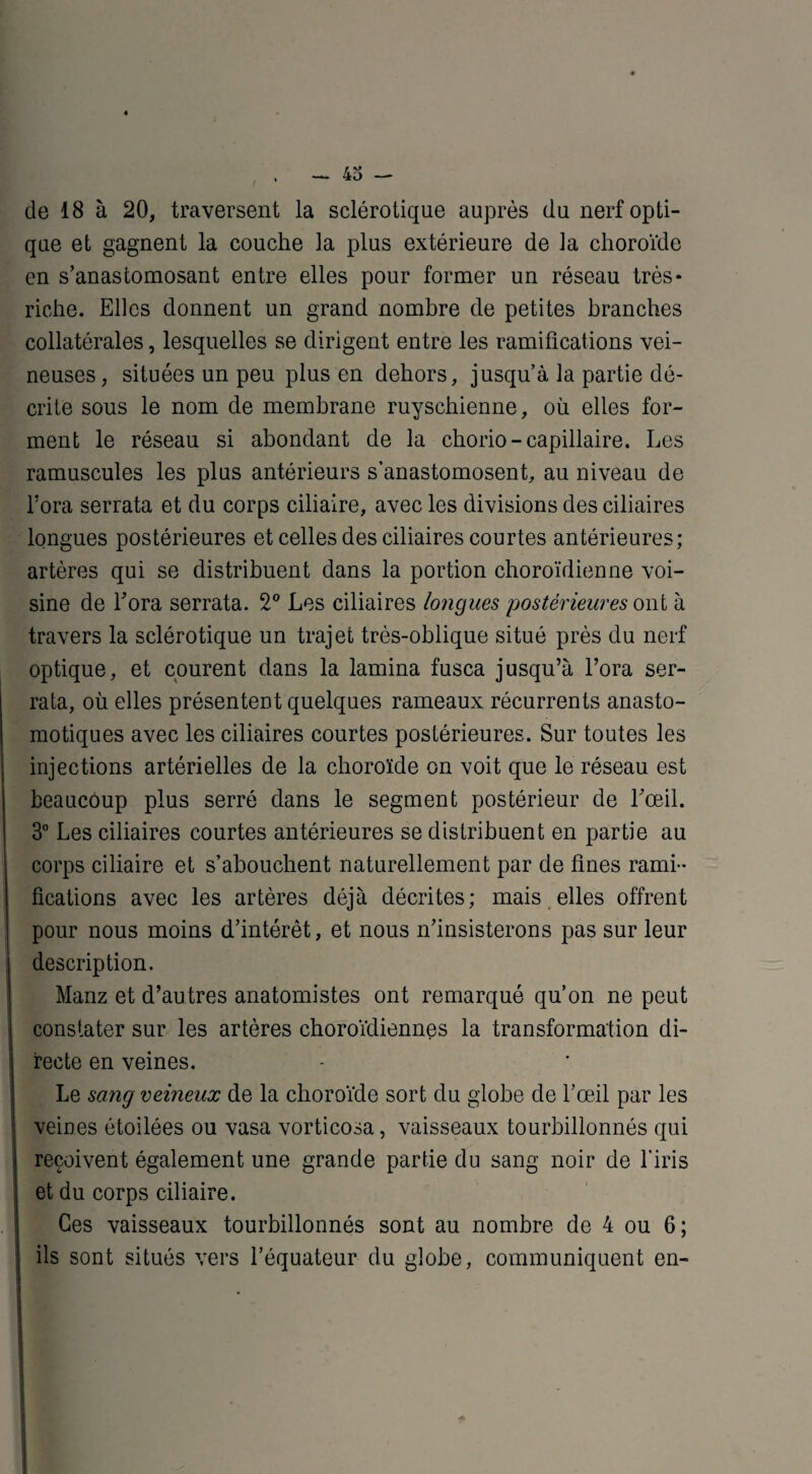 de 18 à 20, traversent la sclérotique auprès du nerf opti¬ que et gagnent la couche la plus extérieure de la choroïde en s’anastomosant entre elles pour former un réseau très* riche. Elles donnent un grand nombre de petites branches collatérales, lesquelles se dirigent entre les ramifications vei¬ neuses, situées un peu plus en dehors, jusqu’à la partie dé¬ crite sous le nom de membrane ruyschienne, où elles for¬ ment le réseau si abondant de la chorio-capillaire. Les ramuscules les plus antérieurs s’anastomosent, au niveau de Fora serrata et du corps ciliaire, avec les divisions des ciliaires longues postérieures et celles des ciliaires courtes antérieures; artères qui se distribuent dans la portion choroïdienne voi¬ sine de Fora serrata. 2° Les ciliaires longues postérieures ont à travers la sclérotique un trajet très-oblique situé près du nerf optique, et courent dans la lamina fusca jusqu’à Fora ser¬ rata, où elles présentent quelques rameaux récurrents anasto¬ motiques avec les ciliaires courtes postérieures. Sur toutes les injections artérielles de la choroïde on voit que le réseau est beaucôup plus serré dans le segment postérieur de l’œil. 3° Les ciliaires courtes antérieures se distribuent en partie au corps ciliaire et s’abouchent naturellement par de fines rami¬ fications avec les artères déjà décrites; mais elles offrent pour nous moins d’intérêt, et nous n’insisterons pas sur leur description. Manz et d’autres anatomistes ont remarqué qu’on ne peut constater sur les artères choroïdiennes la transformation di¬ recte en veines. Le sang veineux de la choroïde sort du globe de l’œil par les veines étoilées ou vasa vorticosa, vaisseaux tourbillonnés qui reçoivent également une grande partie du sang noir de l'iris et du corps ciliaire. Ces vaisseaux tourbillonnés sont au nombre de 4 ou 6; ils sont situés vers l’équateur du globe, communiquent en-