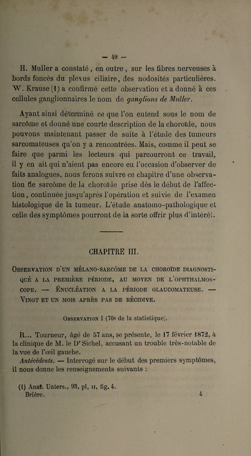 H. Muller a constaté, en outre , sur les fibres nerveuses à bords foncés du plexus ciliaire, des nodosités particulières. W. Krause (1) a confirmé cette observation et a donné à ces cellules ganglionnaires le nom de ganglions de Muller. Ayant ainsi déterminé ce que l’on entend sous le nom de sarcôme et donné une courte description de la choroïde, nous pouvons maintenant passer de suite à l’étude des tumeurs sarcomateuses qu’on y a rencontrées. Mais, comme il peut se faire que parmi les lecteurs qui parcourront ce travail, il y en ait qui n’aient pas encore eu l’occasion d’observer de faits analogues, nous ferons suivre ce chapitre d’une observa¬ tion de sarcôme de la choroïde prise dès le début de l’affec¬ tion, continuée jusqu’après l’opération et suivie de l’examen histologique de la tumeur. L’étude anatomo-pathologique et celle des symptômes pourront de ia sorte offrir plus d’intérêt. CHAPITRE III. Observation d’un mélano-sarcôme de la choroïde diagnosti¬ qué A LA PREMIÈRE PÉRIODE, AU MOYEN DE L’OPHTHALMOS- cope. — Énucléation a la période glaucomateuse. — Vingt et un mois après pas de récidive. Observation I (70e de la statistique). R... Tourneur, âgé de 57 ans, se présente, le 17 février 1872, à la clinique de M. le DrSichel, accusant un trouble très-notable de la vue de l’œil gauehe. Antécédents. — Interrogé sur le début des premiers symptômes, il nous donne les renseignements suivants : (1) Anat. Unters., 93, pl, u, fîg. 4. Brière. 4