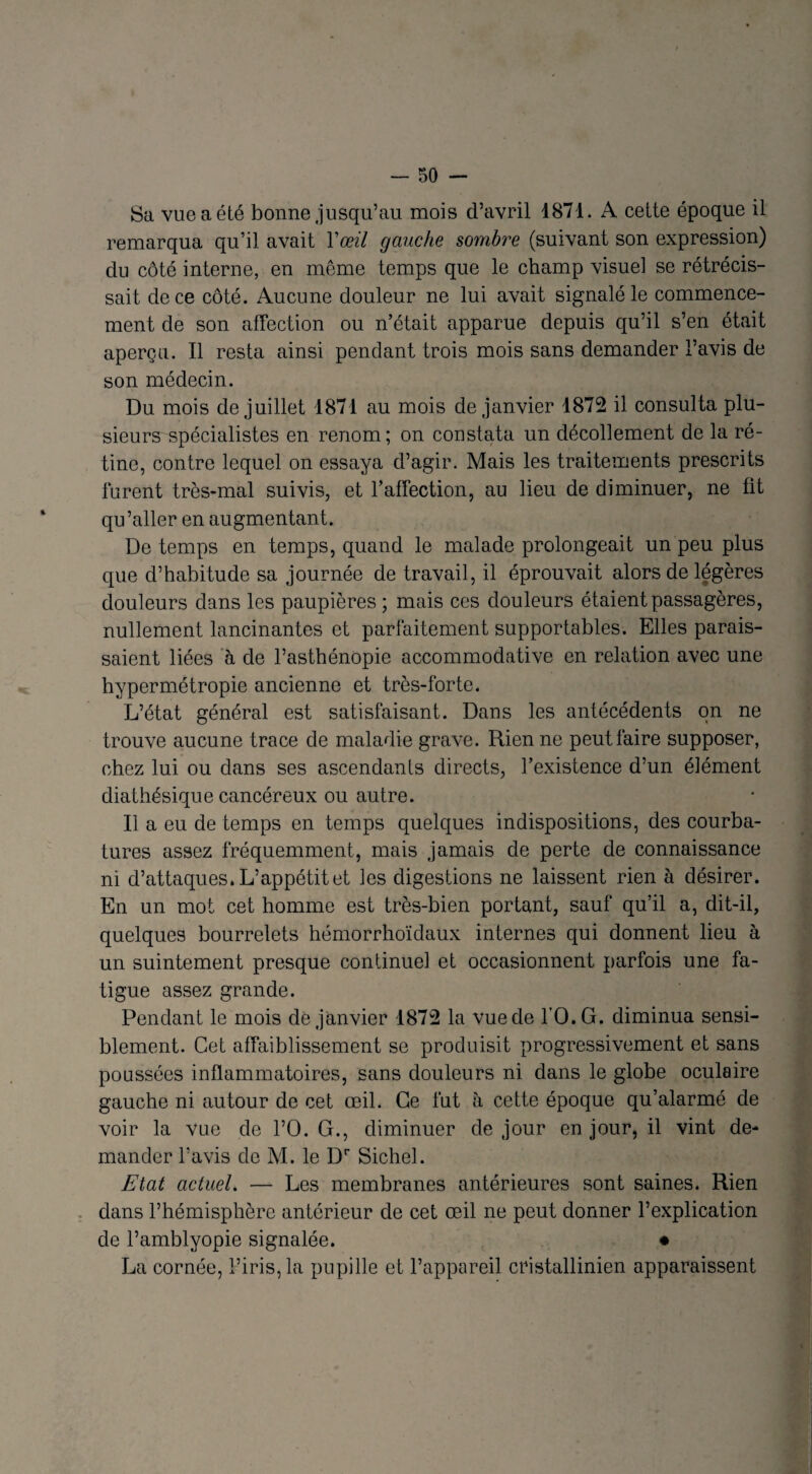 Sa vue a été bonne jusqu’au mois d’avril 4871. A cette époque il remarqua qu’il avait Y œil gauche sombre (suivant son expression) du côté interne, en même temps que le champ visuel se rétrécis¬ sait de ce côté. Aucune douleur ne lui avait signalé le commence¬ ment de son affection ou n’était apparue depuis qu’il s’en était aperçu. Il resta ainsi pendant trois mois sans demander l’avis de son médecin. Du mois de juillet 1871 au mois de janvier 1872 il consulta plu¬ sieurs spécialistes en renom; on constata un décollement de la ré¬ tine, contre lequel on essaya d’agir. Mais les traitements prescrits furent très-mal suivis, et l’affection, au lieu de diminuer, ne fit qu’aller en augmentant. De temps en temps, quand le malade prolongeait un peu plus que d’habitude sa journée de travail, il éprouvait alors de légères douleurs dans les paupières ; mais ces douleurs étaient passagères, nullement lancinantes et parfaitement supportables. Elles parais¬ saient liées à de l’asthénopie accommodative en relation avec une hypermétropie ancienne et très-forte. L’état général est satisfaisant. Dans les antécédents on ne trouve aucune trace de maladie grave. Rien ne peut faire supposer, chez lui ou dans ses ascendants directs, l’existence d’un élément diathésique cancéreux ou autre. Il a eu de temps en temps quelques indispositions, des courba¬ tures assez fréquemment, mais jamais de perte de connaissance ni d’attaques. L’appétit et les digestions ne laissent rien à désirer. En un mot cet homme est très-bien portant, sauf qu’il a, dit-il, quelques bourrelets hémorrhoïdaux internes qui donnent lieu à un suintement presque continuel et occasionnent parfois une fa¬ tigue assez grande. Pendant le mois de janvier 1872 la vue de l’O.G. diminua sensi¬ blement. Cet affaiblissement se produisit progressivement et sans poussées inflammatoires, sans douleurs ni dans le globe oculaire gauche ni autour de cet œil. Ce fut à cette époque qu’alarmé de voir la vue de l’O. G., diminuer de jour en jour, il vint de¬ mander l’avis de M. le Dr Sichel. Etat actuel. — Les membranes antérieures sont saines. Rien dans l’hémisphère antérieur de cet œil ne peut donner l’explication de l’amblyopie signalée. • La cornée, l’iris, la pupille et l’appareil cristallinien apparaissent