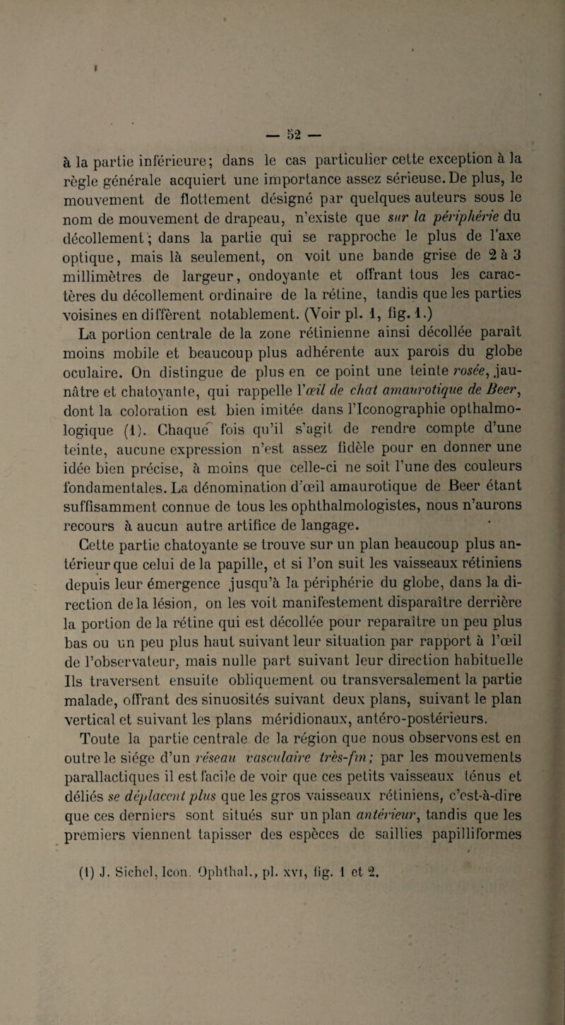 I — 52 — à la partie inférieure; dans le cas particulier cette exception à la règle générale acquiert une importance assez sérieuse. De plus, le mouvement de flottement désigné par quelques auteurs sous le nom de mouvement de drapeau, n’existe que sur la périphérie du décollement ; dans la partie qui se rapproche le plus de l’axe optique, mais là seulement, on voit une bande grise de 2 à 3 millimètres de largeur, ondoyante et offrant tous les carac¬ tères du décollement ordinaire de la rétine, tandis que les parties voisines en diffèrent notablement. (Voir pl. 1, fig. 1.) La portion centrale de la zone rétinienne ainsi décollée paraît moins mobile et beaucoup plus adhérente aux parois du globe oculaire. On distingue de plus en ce point une teinte rosée, jau¬ nâtre et chatoyante, qui rappelle Vœil de chat amaurotique de Beer, dont la coloration est bien imitée dans l’Iconographie opthalmo- logique (1). Chaque fois qu’il s’agit de rendre compte d’une teinte, aucune expression n’est assez fidèle pour en donner une idée bien précise, à moins que celle-ci ne soit l’une des couleurs fondamentales. La dénomination d'œil amaurotique de Beer étant suffisamment connue de tous les ophthalmologistes, nous n’aurons recours à aucun autre artifice de langage. Cette partie chatoyante se trouve sur un plan beaucoup plus an¬ térieur que celui de la papille, et si l’on suit les vaisseaux rétiniens depuis leur émergence jusqu’à la périphérie du globe, dans la di¬ rection delà lésion, on les voit manifestement disparaître derrière la portion de la rétine qui est décollée pour reparaître un peu plus bas ou un peu plus haut suivant leur situation par rapport à l’œil de l’observateur, mais nulle part suivant leur direction habituelle Ils traversent ensuite obliquement ou transversalement la partie malade, offrant des sinuosités suivant deux plans, suivant le plan vertical et suivant les plans méridionaux, antéro-postérieurs. Toute la partie centrale de la région que nous observons est en outre le siège d’un réseau vasculaire très-fin; par les mouvements parallactiqucs il est facile de voir que ces petits vaisseaux ténus et déliés se déplacent plus que les gros vaisseaux rétiniens, c’est-à-dire que ces derniers sont situés sur un plan antérieur, tandis que les premiers viennent tapisser des espèces de saillies papilliformes /