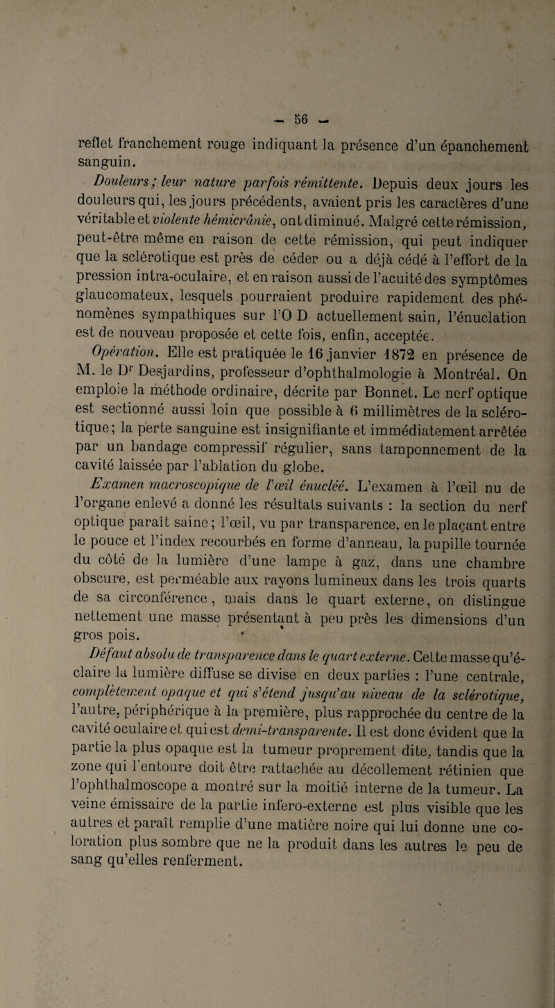 reflet franchement rouge indiquant la présence d’un épanchement sanguin. Douleurs ; leur nature parfois rémittente. Depuis deux jours les douleurs qui, les jours précédents, avaient pris les caractères d’une véritable et violente hémicrânie, ontdiminué. Malgré cette rémission, peut-être même en raison de cette rémission, qui peut indiquer que la sclérotique est près de céder ou a déjà cédé à l’effort de la pression intra-oculaire, et en raison aussi de l’acuité des symptômes glaucomateux, lesquels pourraient produire rapidement des phé¬ nomènes sympathiques sur l’O D actuellement sain, l’énuclation est de nouveau proposée et cette fois, enfin, acceptée. Opération. Elle est pratiquée le 16 janvier J 872 en présence de M. le D1' Desjardins, professeur d’ophthalmologie à Montréal. On emploie la méthode ordinaire, décrite par Bonnet. Le nerf optique est sectionné aussi loin que possible à 6 millimètres de la scléro¬ tique; la perte sanguine est insignifiante et immédiatement arrêtée par un bandage compressif régulier, sans tamponnement de la cavité laissée par l’ablation du globe. Examen macroscopique cle l'œil énucléé. L’examen à l’œil nu de l’organe enlevé a donné les résultats suivants : la section du nerf optique parait saine; l’œil, vu par transparence, en le plaçant entre le pouce et l’index recourbés en forme d’anneau, la pupille tournée du côté de la lumière d’une lampe à gaz, dans une chambre obscure, est perméable aux rayons lumineux dans les trois quarts de sa circonférence, mais dans le quart externe, on distingue nettement une masse présentant à peu près les dimensions d’un gros pois. Défaut absolu de transparence dans le quart externe. Cette masse qu’é¬ claire la lumière diffuse se divise en deux parties : l’une centrale, complètement opaque et qui s'étend jusqu'au niveau de la sclérotique, l’autre, périphérique à la première, plus rapprochée du centre de la cavité oculaire et qui est demi-transparente. Il est donc évident que la partie la plus opaque est la tumeur proprement dite, tandis que la zone qui 1 entoure doit être rattachée au décollement rétinien que l’ophthalmoscope a montré sur la moitié interne de la tumeur. La veine émissaire de la partie infero-externe est plus visible que les auties et paraît remplie d une matière noire qui lui donne une co¬ loration plus sombre que ne la produit dans les autres le peu de sang qu’elles renferment.