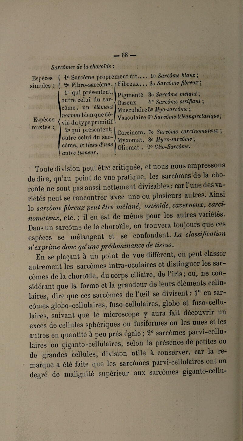 Sarcomes de la choroïde : Espèces j 1° Sarcome proprement dit.... 1» Sarcome blanc ; simples : ( 2° Fibro-sarcôme. [ Fibreux... 2o Sarcome fibreux ; !1° qui présentent, i pjgmenté 3o Sarcome mêlanè\ outre celui du sar-1 Qggeux 4° Sarcome ossifiant ; côme, un élément J Muscuiajre 50 Myo-sarcôme ; normal bien que dé- f yasCuiaire 6° Sarcome tèléangiectasique ; vié du type primitif l 2oqui présentent, I Garcinom< 7o garc^me carcinomateux ; outre celui du sar- j ^yXOmat. 80 Myxo-sarcôme ; côme, le tissu d’une Gliomat> # p0 Glio-Sarcôme. x autre tumeur. \ Toute division peut être critiquée, et nous nous empressons de dire, qu’au point de vue pratique, les sarcômes de la cho¬ roïde ne sont pas aussi nettement divisables; car l’une des va¬ riétés peut se rencontrer avec une ou plusieurs autres. Ainsi le sarcôme fibreux peut être mélané, ostéoïde, caverneux, carci¬ nomateux, etc. ; il en est de même pour les autres variétés. Dans un sarcôme de la choroïde, on trouvera toujours que ces espèces se mélangent et se confondent. La classification n'exprime donc qu'une prédominance de tissus. En se plaçant à un point de vue différent, on peut classer autrement les sarcômes intra-oculaires et distinguer les sar¬ cômes de la choroïde, du corps ciliaire, de l’iris ; ou, ne con¬ sidérant que la forme et la grandeur de leurs éléments cellu¬ laires, dire que ces sarcômes de l’œil se divisent : 1° en sar¬ comes globo-cellulaires, fuso-cellulaires, globo et fuso-cellu- laires, suivant que le microscope y aura fait découvrir un excès de cellules sphériques ou fusiformes ou les unes et les autres en quantité à peu près égale ; 2° sarcômes parvi-cellu- laires ou giganto-cellulaires, selon la présence de petites ou de grandes cellules, division utile à conserver, car la re¬ marque a été faite que les sarcômes parvi-cellulaires ont un degré de malignité supérieur aux sarcômes giganto-cellu-