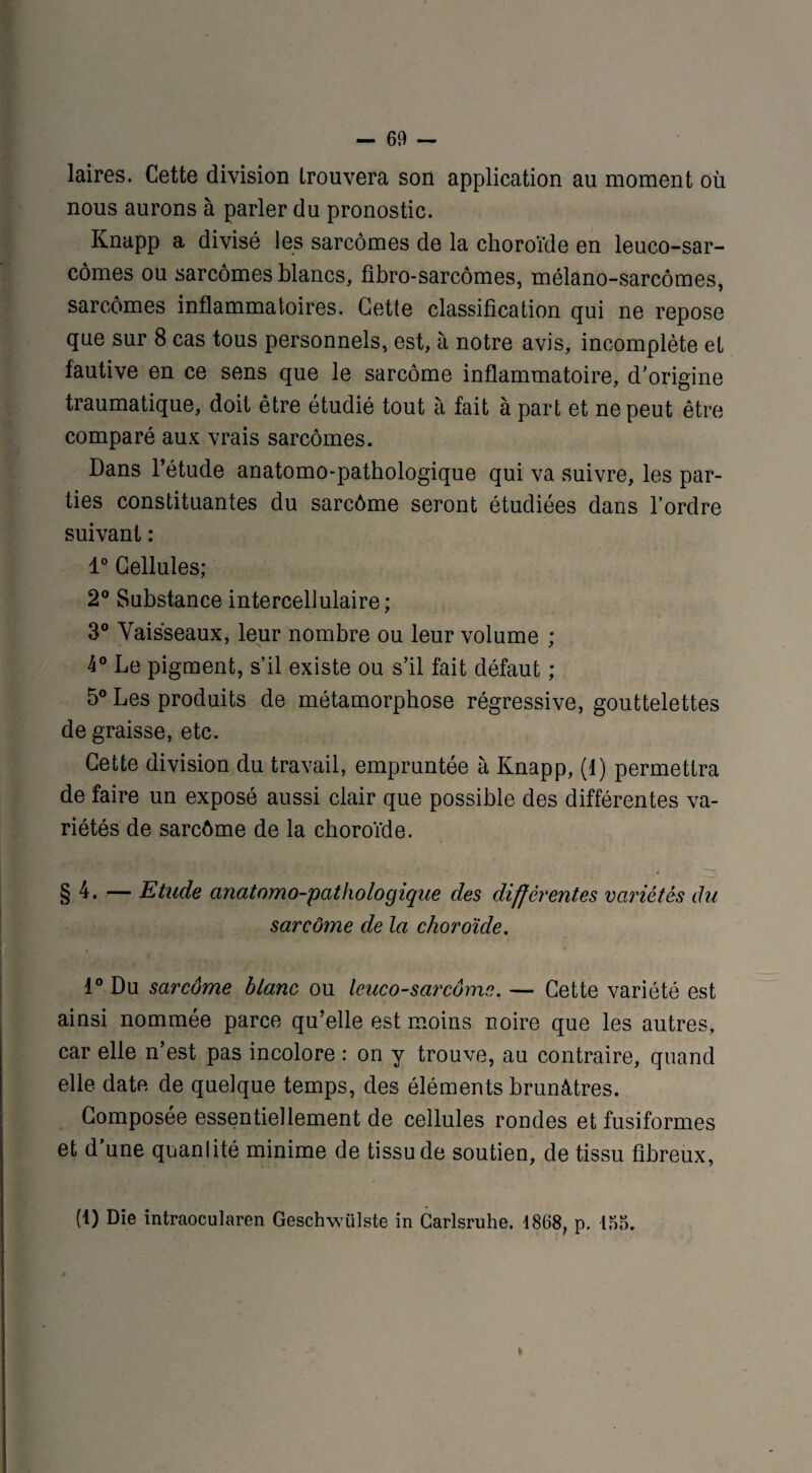 laires. Cette division trouvera son application au moment où nous aurons à parler du pronostic. Knapp a divisé les sarcomes de la choroïde en leuco-sar- cômes ou sarcomes blancs, fibro-sarcômes, mélano-sarcômes, sarcomes inflammatoires. Cette classification qui ne repose que sur 8 cas tous personnels, est, à notre avis, incomplète et fautive en ce sens que le sarcome inflammatoire, d’origine traumatique, doit être étudié tout à fait à part et ne peut être comparé aux vrais sarcomes. Dans l’étude anatomo-pathologique qui va suivre, les par¬ ties constituantes du sarcôme seront étudiées dans l’ordre suivant : 1° Cellules; 2° Substance intercellulaire; 3° Vaisseaux, leur nombre ou leur volume ; 4° Le pigment, s’il existe ou s’il fait défaut ; 5° Les produits de métamorphose régressive, gouttelettes de graisse, etc. Cette division du travail, empruntée à Knapp, (1) permettra de faire un exposé aussi clair que possible des différentes va¬ riétés de sarcôme de la choroïde. §4. — Etude anatomo-pathologique des différentes variétés du sarcôme de la choroïde. 1° Du sarcôme blanc ou leuco-sarcôme. — Cette variété est ainsi nommée parce qu’elle est moins noire que les autres, car elle n’est pas incolore : on y trouve, au contraire, quand elle date de quelque temps, des éléments brunâtres. Composée essentiellement de cellules rondes et fusiformes et d’une quanlité minime de tissu de soutien, de tissu fibreux, (1) Die intraocularen Geschwülste in Carlsruhe. 1868, p. 155.